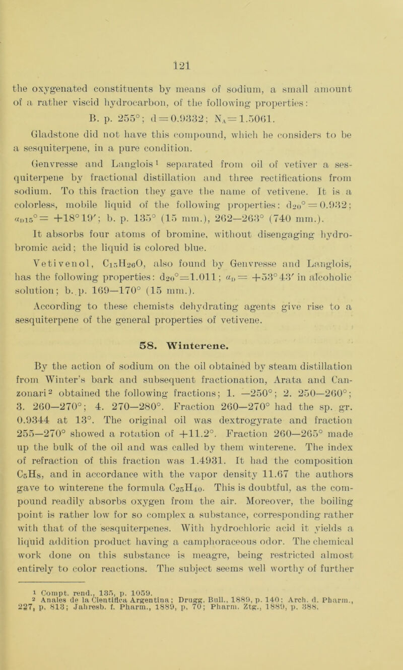 the oxygenated constituents by means of sodium, a small amount of a rather viscid hydrocarbon, of the following properties: B. p. 255°; d = 0.1)832; NA= 1.5061. Gladstone did not have this compound, which he considers to be a sesquiterpene, in a pure condition. Genvresse and Langlois1 separated from oil of vetiver a ses- quiterpene by fractional distillation and three rectifications from sodium. To this fraction they gave the name of vetivene. It is a colorless, mobile liquid of the following properties: doo° = 0.932; al)15°= +18° 19'; b. p. 135° (15 nun.), 262-263° (740 mm.). It absorbs four atoms of bromine, without disengaging liydro- bromic acid; the liquid is colored blue. Yeti vend, C15H20O, also found by Genvresse and Langlois, has the following properties: d2o°—1.011; «n= 4-53°43'in alcoholic solution; b. p. 169—170° (15 mm.). According to these chemists dehydrating agents give rise to a sesquiterpene of the general properties of vetivene. 58. Winterene. By the action of sodium on the oil obtained by steam distillation from Winter’s bark and subsequent fractionation, Arata and Can- zonari2 obtained the following fractions; 1. —250°; 2. 250—260°; 3. 260—270°; 4. 270—280°. Fraction 260—270° had the sp. gr. 0.9344 at 13°. The original oil was dextrogyrate and fraction 255—270° showed a rotation of +11.2°. Fraction 260—265° made up the bulk of the oil and was called by them winterene. The index of refraction of this fraction was 1.4931. It had the composition CoHs, and in accordance with the vapor density 11.67 the authors gave to winterene the formula C25H10. This is doubtful, as the com- pound readily absorbs oxygen from the air. Moreover, the boiling point is rather low for so complex a substance, corresponding rather with that of the sesquiterpenes. With hydrochloric acid it yields a liquid addition product having a camphoraceous odor. The chemical work done on this substance is meagre, being restricted almost entirely to color reactions. The subject seems well worthy of further 1 Compt. rend., 135, p. 1059. 2 Anales de la Cientifiea Argentina; Drugg. Bull., 1889, p. 140: Arch. d. Pharm., 227, p, 813; Jahresb. t. Pharm., 1889, p, 70; Pharm. Ztg., 1889, p. 388.