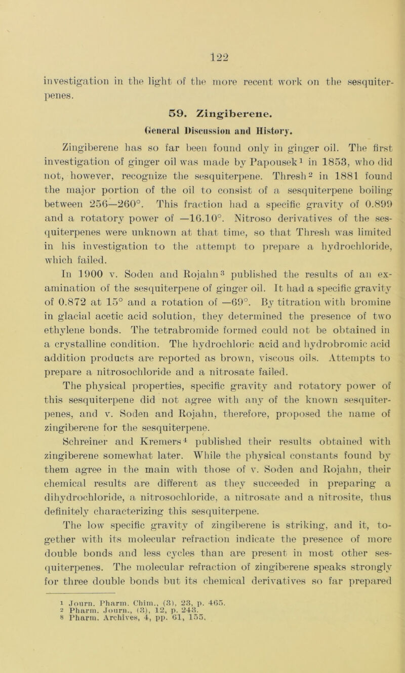 investigation in the light of the more recent work on the sesquiter- penes. 59. Zingiberene. General Discussion and History. Zingiberene has so far been found only in ginger oil. The first investigation of ginger oil was made by Papousek1 in 1853, who did not, however, recognize the sesquiterpene. Thresh2 in 1881 found the major portion of the oil to consist of a sesquiterpene boiling between 256—260°. This fraction had a specific gravity of 0.899 and a rotatory power of —16.10°. Nitroso derivatives of the ses- quiterpenes were unknown at that time, so that Thresh was limited in his investigation to the attempt to prepare a hydrochloride, which failed. In 1900 v. Soden and Rojalin3 published the results of an ex- amination of the sesquiterpene of ginger oil. It had a specific gravity of 0.872 at 15° and a rotation of —69°. By titration with bromine in glacial acetic acid solution, they determined the presence of two ethylene bonds. The tetrabromide formed could not be obtained in a crystalline condition. The hydrochloric acid and hydrobromic acid addition products are reported as brown, viscous oils. Attempts to prepare a nitrosochloride and a nitrosate failed. The physical properties, specific gravity and rotatory power of this sesquiterpene did not agree with any of the known sesquiter- penes, and v. Soden and Rojahn, therefore, proposed the name of zingiberene for the sesquiterpene. Schreiner and Kremers4 published their results obtained with zingiberene somewhat later. While the physical constants found by* them agree in the main with those of v. Soden and Rojahn, their chemical results are different as they succeeded in preparing a dihydrochloride, a nitrosochloride, a nitrosate and a nitrosite, thus definitely characterizing this sesquiterpene. The low specific gravity of zingiberene is striking, and it, to- gether with its molecular refraction indicate the presence of more double bonds and less cycles than are present in most other ses- quiterpenes. The molecular refraction of zingiberene speaks strongly for three double bonds but its chemical derivatives so far prepared 1 Journ. Pharm. Chiin., (8), 23, p. 465. 2 Pharm. Journ., (3), 12, p. 243. s Pharm. Archives, 4, pp. 61, 155.