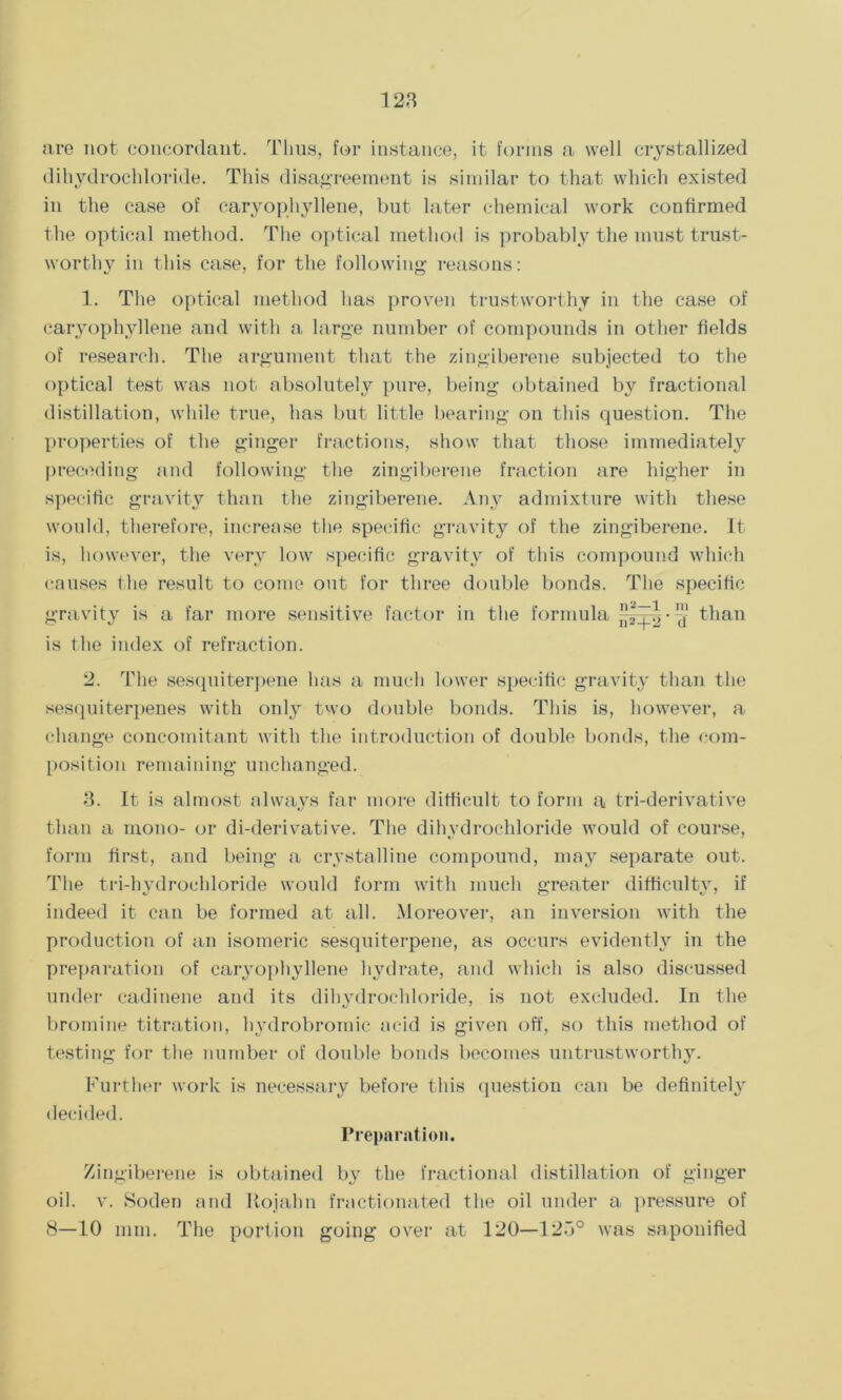 128 are not concordant. Thus, for instance, it forms a well crystallized dihydrocldoride. This disagreement is similar to that which existed in the case of caryophyllene, but later chemical work confirmed the optical method. The optical method is probably the must trust- worthy in this case, for the following reasons: 1. The optical method has proven trustworthy in the case of caryophyllene and with a large number of compounds in other fields of research. The argument that the zingiberene subjected to the optical test was not absolutely pure, being obtained by fractional distillation, while true, has but little bearing on this question. The properties of the ginger fractions, show that those immediately preceding and following the zingiberene fraction are higher in specific gravity than the zingiberene. Any admixture with these would, therefore, increase the specific gravity of the zingiberene. It is, however, the very low specific gravity of this compound which causes the result to come out for three double bonds. The specific gravity is a far more sensitive factor in the formula ^ than is the index of refraction. 2. The sesquiterpene has a much lower specific gravity than the sesquiterpenes with only two double bonds. This is, however, a change concomitant with the introduction of double bonds, the com- position remaining unchanged. 8. It is almost always far more difficult to form a tri-derivative than a mono- or di-derivative. The dihydrochloride would of course, form first, and being a crystalline compound, may separate out. The tri-hydrochloride would form with much greater difficulty, if indeed it can be formed at all. Moreover, an inversion with the production of an isomeric sesquiterpene, as occurs evidently in the preparation of caryophyllene hydrate, and which is also discussed under eadinene and its dihydrocldoride, is not excluded. In the bromine titration, hydrobromic acid is given off, so this method of testing for the number of double bonds becomes untrustworthy. Further work is necessary before this question can be definitely decided. Preparation. Zingiberene is obtained by the fractional distillation of ginger oil. v. Soden and Ilojahn fractionated the oil under a pressure of S—10 mm. The portion going over at 120—125° was saponified