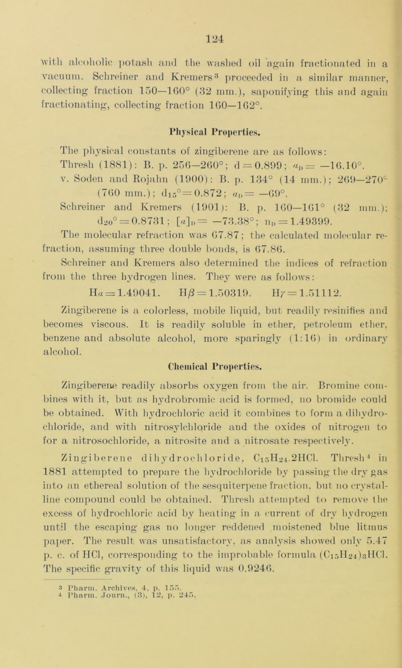 with alcoholic potash and the washed oil again fractionated in a vacuum. Schreiner and Kremers3 proceeded in a similar manner, collecting fraction 150—160° (32 mm.), saponifying this and again fractionating, collecting fraction 1G0—1G20. Physical Properties. The physical constants of zingiberene are as follows: Thresh (1881): B. p. 256-200°; d = 0.899; «„ = —16.10°. v. Soden and Rojalin (1000): B. p. 134° (14 mm.); 200—270° (700 mm.); di5°= 0.872; «„= —00°. Schreiner and Kremers (1001): B. p. 100—101° (32 mm.); ddo0 = 0.8731; [«]„= -73.38°; n„ = 1.49399. The molecular refraction was 07.87; the calculated molecular re- fraction, assuming three double bonds, is 07.80. Schreiner and Kremers also determined the indices of refraction from the three hydrogen lines. They were as follows: Ha = 1.40041. Hj8 = 1.50310. Hr = 1.51112. Zingiberene is a colorless, mobile liquid, but readily resinifies and becomes viscous. It is readily soluble in ether, petroleum ether, benzene and absolute alcohol, more sparingly (1:16) in ordinary alcohol. Chemical Properties. Zingiberene readily absorbs oxygen from the air. Bromine com- bines with it, but as hydrobromic acid is formed, no bromide could be obtained. With hydrochloric acid it combines to form a dihvdro- cldoride, and with nitrosylchlqride and the oxides of nitrogen to for a nitrosochloride, a nitrosite and a nitrosate respectively. Zingiberene dihydrochloride, C15H24.2HCI. Thresh4 in 1881 attempted to prepare the hydrochloride by passing the dry gas into an ethereal solution of the sesquiterpene fraction, but no crystal- line compound could be obtained. Thresh attempted to remove the excess of hydrochloric acid by heating in a current of dry hydrogen until the escaping gas no longer reddened .moistened blue litmus paper. The result was unsatisfactory, as analysis showed only 5.47 p. c. of HC1, corresponding to the improbable formula (CioHo-OsHCl. The specific gravity of this liquid was 0,0246. 3 Pharm. Archives, 4, p. 15.. * Pharm. Journ., (3), 12, p. 245.