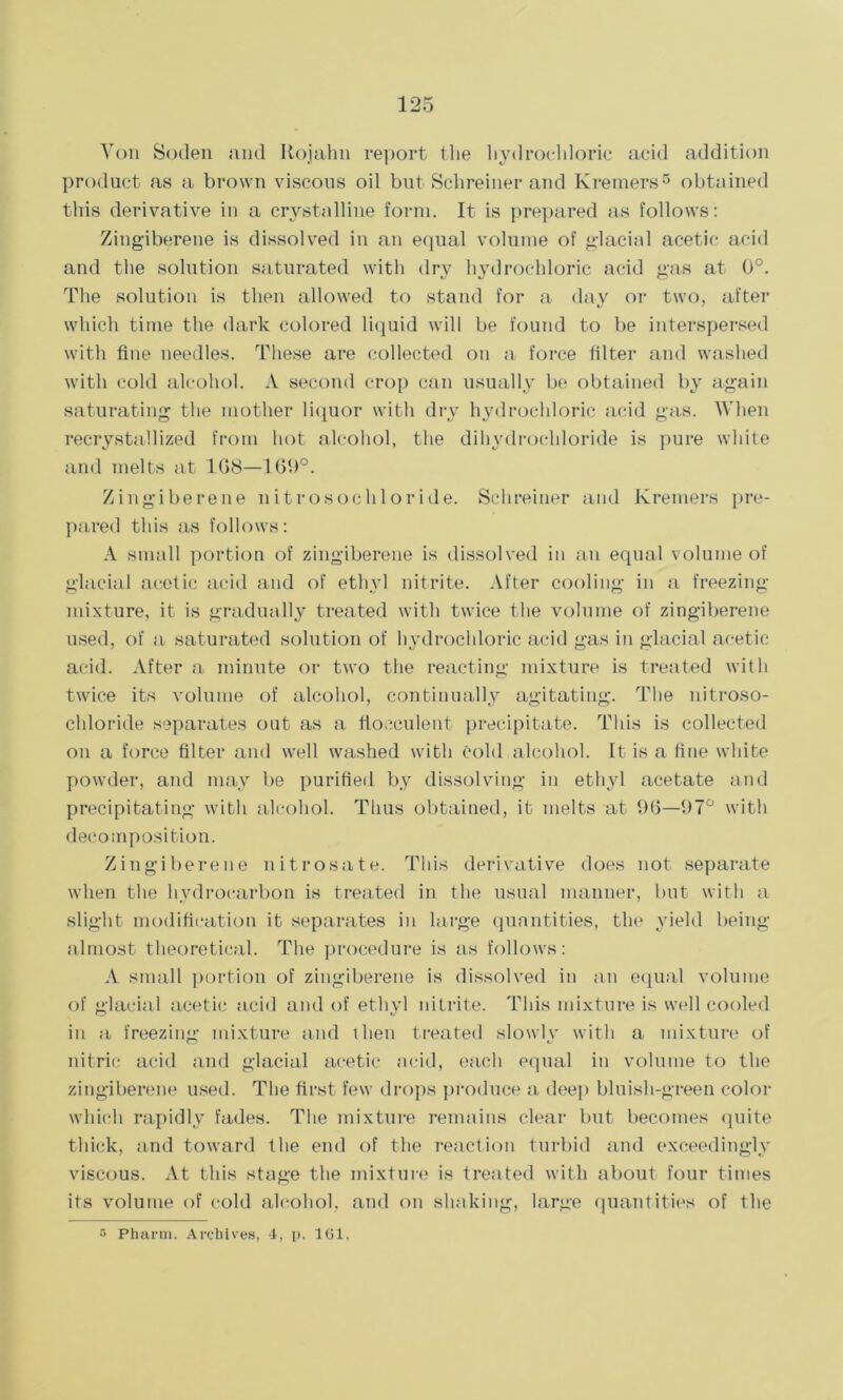 Von Soden and Rojahn report the hydrochloric acid addition product as a brown viscous oil but Schreiner and Krerners5 obtained this derivative in a crystalline form. It is prepared as follows: Zingiberene is dissolved in an equal volume of glacial acetic acid and the solution saturated with dry hydrochloric acid gas at 0°. The solution is then allowed to stand for a day or two, after which time the dark colored liquid will be found to be interspersed with fine needles. These are collected on a force filter and washed with cold alcohol. A second crop can usually be obtained by again saturating the mother liquor with dry hydrochloric acid gas. When recrystallized from hot alcohol, the dihydrochloride is pure white and melts at 1G8—169°. Zingiberene nitrosochloride. Schreiner and Krerners pre- pared this as follows: A small portion of zingiberene is dissolved in an equal volume of glacial acetic acid and of ethyl nitrite. After cooling in a freezing mixture, it is gradually treated with twice the volume of zingiberene used, of a saturated solution of hydrochloric acid gas in glacial acetic acid. After a minute or two the reacting mixture is treated with twice its volume of alcohol, continually agitating. The nitroso- chloride separates out as a fiocculent precipitate. This is collected on a force filter and well washed with cold alcohol. It is a fine white powder, and may be purified by dissolving in ethyl acetate and precipitating with alcohol. Thus obtained, it melts at 96—97° with decomposition. Zingiberene nitrosate. This derivative does not separate when the hydrocarbon is treated in the usual manner, but with a slight modification it separates in large quantities, the yield being almost theoretical. The procedure is as follows: A small portion of zingiberene is dissolved in an equal volume of glacial acetic acid and of ethyl nitrite. This mixture is well cooled in a freezing mixture and then treated slowly with a mixture of nitric acid and glacial acetic acid, each equal in volume to the zingiberene used. The first few drops produce a deep bluish-green color which rapidly fades. The mixture remains clear but becomes quite thick, and toward the end of the reaction turbid and exceedingly viscous. At this stage the mixture is treated with about four times its volume of cold alcohol, and on shaking, large quantities of the