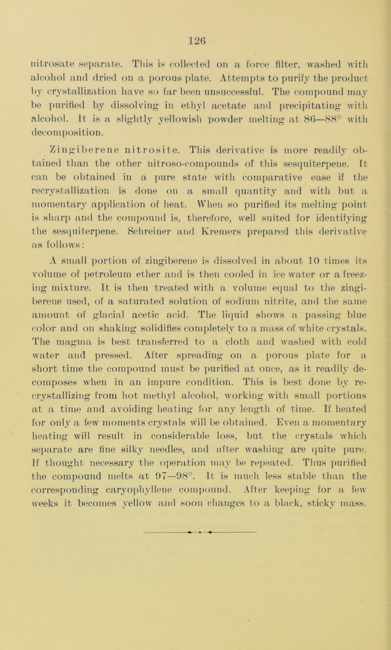 nitrosate separate. This is collected on a force filter, washed with alcohol and dried on a porous plate. Attempts to purify the product by crystallization have so far been unsuccessful. The compound may be purified by dissolving- in ethyl acetate and precipitating- with alcohol. It is a slightly yellowish powder melting at 86—88° with decomposition. Zingiberene nitrosite. This derivative is more readily ob- tained than the other nitroso-compounds of this sesquiterpene. It can be obtained in a pure state with comparative ease if the recrystallization is done on a small quantity and with but a momentary application of heat. When so purified its melting point is sharp and the compound is, therefore, well suited for identifying the sesquiterpene. Schreiner and Kremers prepared this derivative as follows: A small portion of zingiberene is dissolved in about 10 times its volume of petroleum ether and is then cooled in ice water or a freez- ing mixture. It is then treated with a volume equal to the zingi- berene used, of a saturated solution of sodium nitrite, and the same amount of glacial acetic acid. The liquid shows a passing blue color and on shaking solidifies completely to a mass of white crystals. The magma is best transferred to a cloth and washed with cold water and pressed. After spreading on a porous plate for a short time the compound must be purified at once, as it readily de- composes when in an impure condition. This is best done by re- crystallizing from hot methyl alcohol, working with small portions at a time and avoiding heating for any length of time. If heated for only a few moments crystals will be obtained. Even a momentary heating will result in considerable loss, but the crystals which separate are fine silky needles, and after washing are quite pure. If thought necessary the operation may be repeated. Thus purified the compound melts at 07—98°. It is much less stable than the corresponding caryophvllene compound. After keeping for a few weeks it becomes yellow and soon changes to a black, sticky mass.