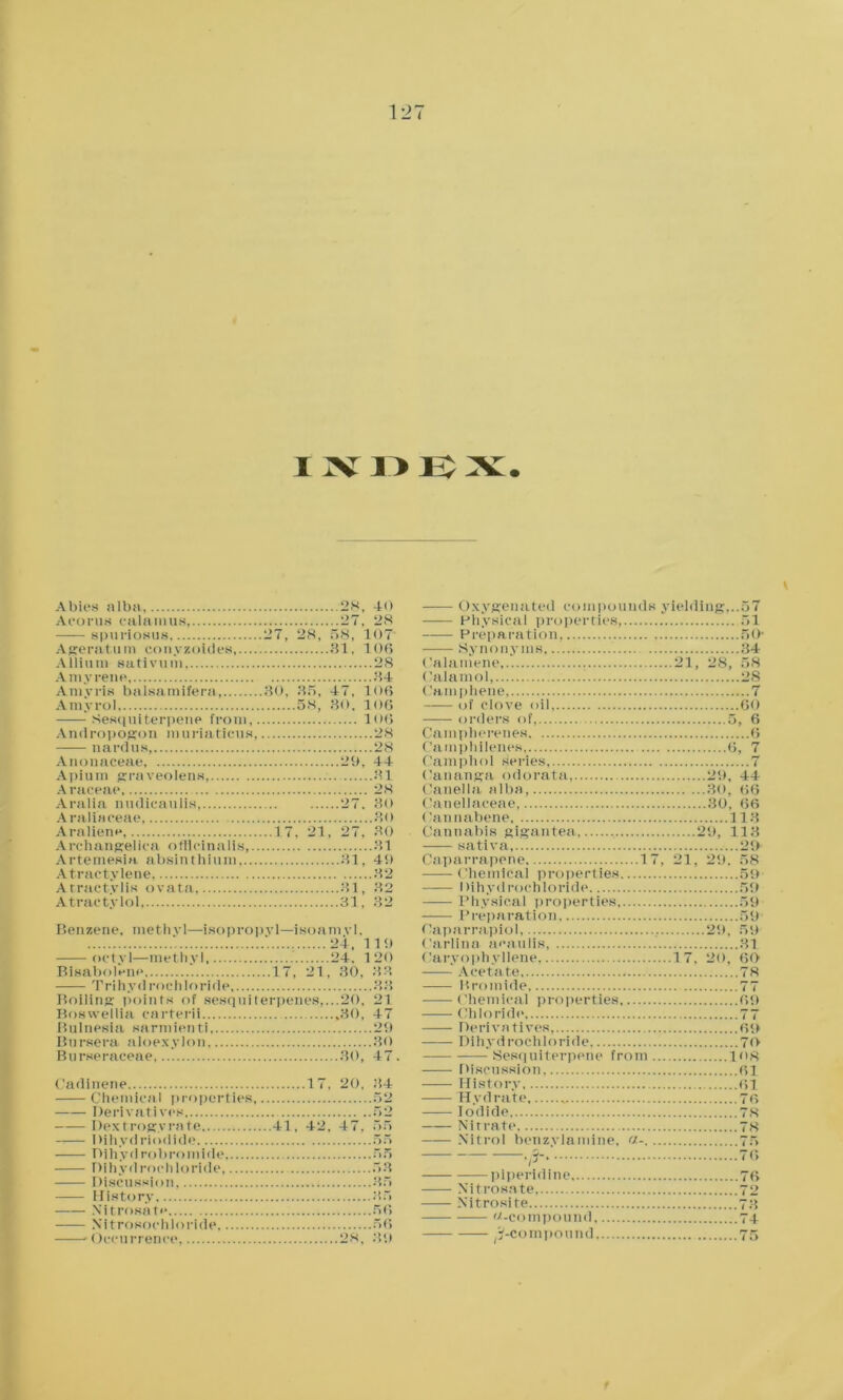 Abies alba Acorns calamus, spuriosus Ageratu m con yxoid es,... Allium sativum, Amyrene Amyris balsatnifera Amyrol Sesquiterpene from, A nd rop ogon m u ri a tieu s nardus, Anonaceae, Apium graveolens Araceae Aralia nudicaulis Araliaceae, Araliene, Archangelica officinalis,. Artemesia absinthium... Atractylene Arractylis ovata, Atraetylol, 28, 40 27, 28 27, 28, 58, 107 81, 106 28 84 30, 35, 47, 106 58, 80, 106 106 28 28 29, 44 31 28 27. 30 30 ..17. 21, 27. 30 31 31, 49 32 31, 32 31, 32 Benzene, methyl—isopropyl—isoamvl, 24, 119 octyl—methyl, 24. 120 Bisabolenp 17, 21, 30, 33 —— Trihydrochloride 33 Boiling points of sesquiterpenes,...20, 21 Boswellia carterii 30, 47 Bulnesia sarmien ti 29 Bursera aloexylon 80 Burseraceae 80, 47. C'adinene 17, 20, 34 Chemical properties 52 Derivatives 52 Dextrogyrate 41, 42, 47, 55 Dihydriodide 55 Dihyd robromide, 55 Dihydrochloride, 53 Discussion 35 History 35 Nitrosate 56 Nitrosochloride 56 •Occurrence, 28, 39 Oxygenated compounds yielding,..57 ——- Physical properties, 51 Preparation, 50- Synonyms 34 Calamene 21, 28, 58 Calamol, 28 Camphene 7 of clove oil, 60 orders of, 5, 6 Campherenes 6 Camphilenes 6, 7 Camphol Series 7 Oananga odorata, 29, 44 Canella alba, 30, 66 Canellaceae, 30. 66 Oannabene 113 Cannabis gigantea 29, 113 sativa, 29 Caparrapene 17, 21, 29. 58 Chemical properties 59 Dihydrochloride 5!) —— Physical properties 59 Preparation, 59 Oaparrapiol, , 2'.), 59 Carlina a<*auiis, 31 Caryophyllene, 17, 20, 60 —— Acetate 78 Bromide 77 Chemical properties 69 Chloride 77 Derivatives, 69 Dihydrochloride 70 Sesquiterpene from 108 Discussion 61 History 61 Hydrate 76 Iodide 78 Nitrate Nitrol benzylamine, <>-. piperidine Nitrosate Nitrosite -compound, ^-compound 78 75 76 76 72 73 74