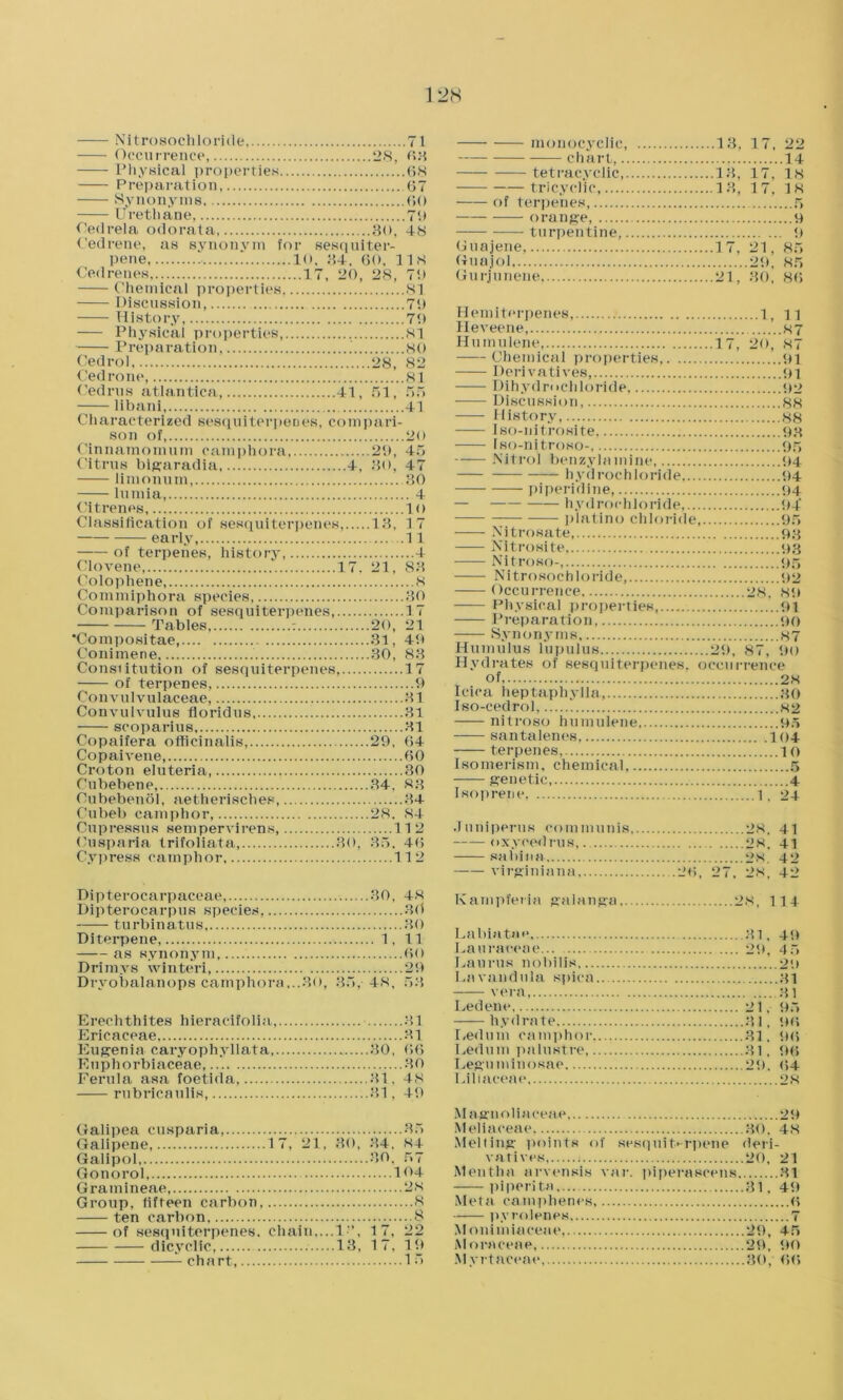 1 2IS Nitrosochloride 71 Occurrence, 28, 63 Physical properties 68 Preparation, 67 Synonyms 60 Urethane, 79 Oedrela odorata 80, 48 Cedrene, as synonym for sesquiter- pene 10, 84. 60, 118 Chemical properties, 81 Discussion, 79 History, 79 Physical properties, 81 Preparation, ' 80 Cedrol 28, 82 Cedrone, 81 Cedrus atlantica, 41, 51, 55 -— libani 41 Characterized sesquiterpenes, compari- son of, 20 Cinnamomum camphora 29, 45 Citrus bigaradia 4, 80, 47 lininnum 30 lumia, 4 Ci Irenes, 1 o Classification of sesquiterpenes 13, 17 early .11 of terpenes, history, 4 Clovene, 17, 21, 88 Colophene, ' 8 Commiphora species 80 Comparison of sesquiterpenes, 1 i Tables, : 20, 21 'Compositae, 31, 49 Conimene, 30, 88 Constitution of sesquiterpenes, 17 of terpenes, 9 Convulvulaeeae, 31 Convulvulus floridus 31 scoparius 31 Copaifera officinalis, 29, 64 Copaivene, 60 Croton eiuteria 30 Ctibebene 34, 83 Oubebenol, aetherisches, 84 Cubeb camphor, 28. 84 Cupressus sempervirens, 11 2 Cusparia trifoliata, 30, 35. 46 Cypress camphor 112 Dipterocarpaceae, 30, 48 Dipterocarpus species, 30 turbinatus 30 Diterpene 1, 11 as synonym, 60 Drimvs winteri, 29 Dryobalanops camphora,..80, 35, 48, 53 Erechthites hieracifolia, 31 Ericaceae, 31 Eugenia caryophyllata, 30, 66 Euphorbiaceae 30 Ferula asa foetida 31, 48 rubricaulis, 81, 40 Galipea cusparia, 35 Galipene 17, 21, 80, 84, 84 Galipol 30, 57 Gonorol, 104 Gramineae, 28 Group, fifteen carbon 8 ten carbon 8 of sesquiterpenes, chain,...1”, 17, 22 dicyclic, 13, 17, 19 chart, 15 monocyclic, 13, 17, 22 chart 14 tetracyclic, 13, 17, 18 tricyclic, 13, 17, 18 of terpenes, 5 orange, 9 turpentine, 9 Guajene, 17, 21, 85 Guajol 29, 85 Gurjunene 21, SO. 86 Hemiterpenes, 1, n Heveene, 87 Humulene 17, 20, 87 Chemical properties 91 Derivatives 91 Dihydrochloride, 92 Discussion 88 History 88 Iso-nitrosite, 93 Iso-nitroso- 95 Nitrol benzylamine 94 hydrochloride 94 piperidine, 94 — hydrochloride, 94 platino chloride, 95 Nitrosate 93 Nitrosite <43 Nitroso- 95 Nitrosochloride, 92 Occurrence 28. 89 Physical properties, ..91 Preparation 90 Synonyms 87 Humulus lupulus 29, 87, 90 Hydrates of sesquiterpenes, occurrence of, 28 Icica h ep tap h y 11 a, 30 Iso-cedrol,  82 nitroso humulene, 95 santalenes, 104 terpenes, io Isomerism, chemical 5 genetic 4 Isoprene 1, 24 Juniperus communis 28, 41 oxycedrus,. 28. 41 — sabina- 28. 42 virginiana 26, 27, 28, 42 Kampferia galanga 28, 114 Labiatae, 31. 49 Lauraceae 2ft, 4 5 Eaurus nobilis 29 Lavandula spica 31 vera 31 Ledene 21. 95 hydrate 31, 96 Ledum camphor 31. 96 Ledum palustre 31, 5)6 Leguminosae 29. 64 Liliaceae 28 Magnoliaceae 29 Meliaceae 30. 48 Melting points of sesquiterpene deri- vatives, 20. 21 Mentha arvensis var. piperaecens 31 piperita 31, 49 Meta camphenes, 6 pyrolenes 7 Monimiacene, 29, 45 Moraceae 29, 90 Myrtacene 30, 66