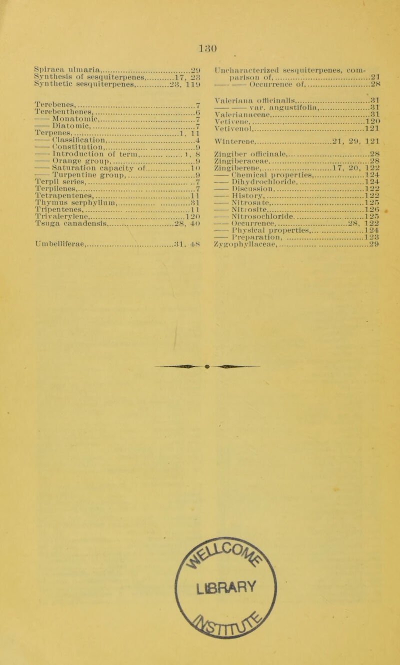 Spiraea ulmaria, 29 Synthesis of sesquiterpenes, 17, 23 Synthetic sesquiterpenes 23. Ill) Terebenes 7 Terebenthenes, o Monatomic, 7 Diatomic, 7 Terpenes, 1, ll Classification, 4 Constitution, 9 Introduction of term .1, 8 Orange group 9 Saturation capacity of lo Turpentine group, 9 Terpil series, 7 Terpilenes, 7 Tetrapentenes, 11 Thymus serphyilum, 31 Tripenteties, 11 Trivalerylene, 120 Tsuga canadensis 28, 40 Umbelliferae 31, 48 Uncharacterized sesquiterpenes, com- parison of, 21 Occurrence of 28 Valeriana officinalis 31 vnr. angustifolia, 31 Valermnaeeae 31 Vetivene, 120 Vetivenol, 121 YVinterene, 21, 29, 121 Zingiber officinale, 28 Zingiberaceae 28 Zingiberene, 17, 20, 122 Chemical properties, 124 Dili yd roc hlo ride 124 Discussion 122 History, ...122 Nitrosate, 125 Nitrosite 120 Nitrosochloride 125 Occurrence 28, 122 Physical properties,... 124 Preparation, 123 Zygophyllaceae, 29 library