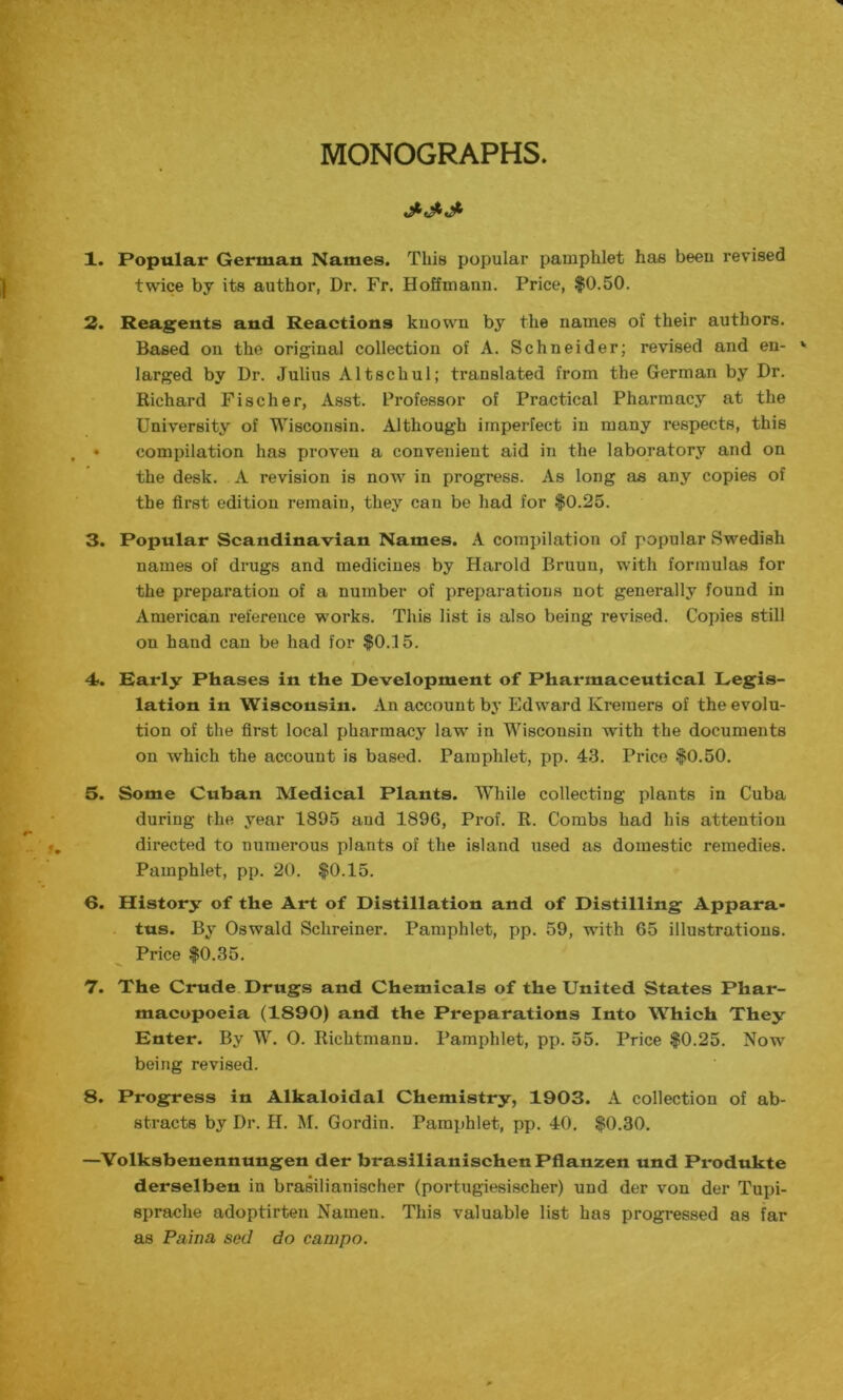 MONOGRAPHS. 1. Popular German Names. This popular pamphlet has been revised twice by its author, Dr. Fr. Hoffmann. Price, $0.50. 2. Reagents and Reactions known by the names of their authors. Based on the original collection of A. Schneider; revised and en- larged by Dr. Julius Alt sell ul; translated from the German by Dr. Richard Fischer, Asst. Professor of Practical Pharmacy at the University of Wisconsin. Although imperfect in many respects, this • compilation has proven a convenient aid in the laboratory and on the desk. A revision is now in progress. As long as any copies of the first edition remain, they can be had for $0.25. 3. Popular Scandinavian Names. A compilation of popular Swedish names of drugs and medicines by Harold Bruun, with formulas for the preparation of a number of preparations not generally found in American reference works. This list is also being revised. Copies still on hand can be had for $0.15. i 4>. Early Phases in the Development of Pharmaceutical Legis- lation in Wisconsin. An account by Edward Kreraers of the evolu- tion of the first local pharmacy law in Wisconsin with the documents on which the account is based. Pamphlet, pp. 43. Price $0.50. 5. Some Cuban Medical Plants. While collecting plants in Cuba during the year 1895 and 1896, Prof. R. Combs had his attention directed to numerous plants of the island used as domestic remedies. Pamphlet, pp. 20. $0.15. 6. History of the Art of Distillation and of Distilling Appara- tus. By Oswald Schreiner. Pamphlet, pp. 59, with 65 illustrations. Price $0.35. 7. The Crude Drugs and Chemicals of the United States Phar- macopoeia (1890) and the Preparations Into Which They Enter. By W. O. Richtmann. Pamphlet, pp. 55. Price $0.25. Now being revised. 8. Progress in Alkaloidal Chemistry, 1903. A collection of ab- stracts by Dr. H. M. Gordin. Pamphlet, pp. 40. $0.30. —Volksbenennungen der brasilianischenPflanzen und Produkte derselben in brasilianischer (portugiesischer) und der von der Tupi- sprache adoptirten Namen. This valuable list has progressed as far as Paina seel do campo.