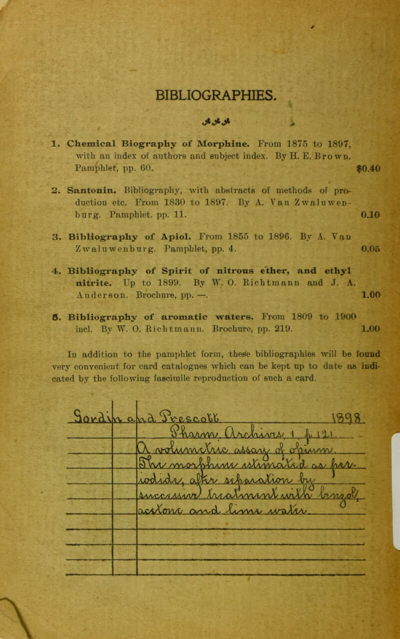 BIBLIOGRAPHIES / 1. Chemical Biography of Morphine. From 1875 to 1897, with an index of authors and subject index. By H. E. Brown. Pamphlet, pp. 60. $0.40 2. Santonin. Bibliography, with abstracts of methods of pro- duction etc. From 1830 to 1897. By A. Van Zwaluwen- burg. Pamphlet, pp. 11. 0.10 3. Bibliography of Apiol. From 1855 to 1896. By A. Van Zwaluwenburg. Pamphlet, pp. 4. 0.05 4. Bibliography of Spirit of nitrous ether, and ethyl nitrite. Up to 1899. By W. 0. Rich tin an n and J. A. Anderson. Brochure, pp. —. 1.00 B. Bibliography of aromatic waters. From 1809 to 1900 iucl. By W. 0. Richtmann. Brochure, pp. 219. 1.00 In addition to the pamphlet form, these bibliographies will be found very convenient for card catalogues which can be kept up to date as indi- cated by the following fascimile reproduction of such a card. va. ex «.&. VvNtsc.oU V3°IR Qa/vIwVTLA' 1 >|l/. J Id , _ . - X. ct^alaa/vw. S^A/V /vvoovWwvAi/ aaXaaaajxXaAs HviA/- ACttLuW, qJJk/1/ A AAAA^AAAAAri) XvfyOyWVVt^oL AA/tA/YV . OuCaXcT^/V owd Xaj^AA/O AAT&XaAj .