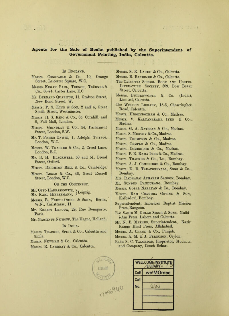 Ag^ents for the Sale of Books published by the Superintendent of Government Printing, India, Calcutta. Ii^ England. Messrs. Constable & Co., 10, Orange Street, Leicester Square, W.C. Messrs. Kegan Paul, Trench, Trubner & Co., 68-74, Carter Lane, E.C. Mr. Bernard Quaritch, 11, Grafton Street, New Bond Street, W. Messrs. P. S. King & Son, 2 and 4, Great Smith Street, Westminster. Messrs. H. S. King & Co., 65, Cornhill, and 9, PaU Mall, London. Messrs. Grindlay & Co., 54, Parliament Street, London, S.W. Mr. T. Fisher Unwin, 1, Adelphi Terrace, London, W.C. Messrs. W. Thacker & Co., 2, Creed Lane, London, E.C. Mr. B. H. Blackwell, 50 and 51, Broad Street, Oxford. Messrs. Deighton Bell & Co., Cambridge. Messrs. Luzac & Co., 46, Great Russell Street, London, W.C. On the Continent. Mr. Otto Harrassowitz, i y . Mr. Karl Hiersemann, Messrs. R. Friedlander & Sohn, Berlin, W.N., Carlstrasse, 11. Mr. Ernest Leroux, 28, Rue Bonaparte, Paris. Mr. Martinus Nijhoff, The Hague, Holland. In India. Messrs. Thacker, Spink & Co., Calcutta and Simla. Messrs. Newman & Co., Calcutta. Messrs. R. Cambray & Co., Calcutta. Messrs. S. K. Lahiri & Co., Calcutta. Messrs. B. Banerjee & Co., Calcutta. The Calcutta School Book and Useful Literature Society, 309, Bow Bazar Street, Calcutta. Messrs. Butterworth & Co. (India), Limited, Calcutta. The Weldon Library, 18-5, Chowringhee Road, Calcutta. Messrs. Higginbotham & Co., Madras. Messrs. V. Kalyanarama Iyer & Co., Madras. Messrs. G. A. Natesan & Co., Madras. Messrs. S. Murthy & Co., Madras. Messrs. Thompson & Co., Madras. Messrs. Temple & Co., Madras. Messrs. Combridge & Co., Madras. Messrs. P. R. Rama Iyer & Co., Madras. Messrs. Thacker & Co., Ld., Bombay. Messrs. A. J. Combridge & Co., Bombay. Messrs. D. B. Taraporevala, Sons & Co.,. Bombay. Mrs. Radhabai Atmaram Sagoon, Bombay. Mr. Sunder Pandurang, Bombay. Messrs. Gopal Narayan & Co., Bombay. Messrs. Ram Chandra Govind & Son, Kalbadevi, Bombay. Superintendent, American Baptist Mission Press, Rangoon. Rai Sahib M. Gulab Singh & Sons, Mufid- i-Am Press, Lahore and Calcutta. Mr. N. B. Mathur, Superintendent, Nazir Kanun Hind Press, Allahabad. Messrs. A. Chand & Co., Punjab. Messrs. A. M. &* J. Ferguson, Ceylon. Babu S. C. Talukdar, Proprietor, Students and Company, Cooch Behar. oh WELLCp^ <t)(STJTUTt /librasyS ' ^ Coll weiMOmec Call No.