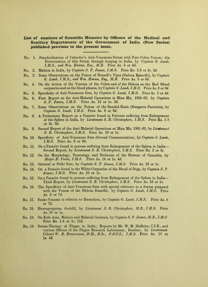 List of numbers of Scientific Memoirs by Officers of the Medical and Sanitary Departments of the Government of India (New Series) published previous to the present issue. No, 1. Standardisation of Calmette’s Anti-Venomous Serum with Pure Cobra Venom: the Deterioration of this Serum through keeping in India, by Captain G. Lamb, and Wm. Hanna, Esq., M.B. Price As. 3 or A.d. No. 2. Malaria in India, by Captain S. P. James, I.M.S. Price Ke. 1-8 or 2s. Sd. No. 3. Some Observations on the Poison of Eussell’s Viper (Daboia Russellii), by Captain G. Lamb, I.M.S., and Wm. Hanna, Esq., M.B. Price As. 5 or 6d. No, 4. On the Action of the Venoms of the Cobra and of the Daboia on the Red Blood corpuscles and on the blood plasma, by Captain G. Lamb, I.M.S, Price As. 8 or 9d. No. 5, Specificity of Anti-Venomous Sera, by Captain G. Lamb, I.M.S. Price As. 3 or 4d. No. 6. First Report on the Anti-Malarial Operations in Mian Mir, 1901-03, by Captain S. P. James, I.M.S. Price As. 12 or Is. 2d. No. 7. Some Observations on the Poison of the Banded Krait (Bungarus Fasciatus), by Captain G. Lamb, I.M.S. Price As. 8 or 9d. No. 8. A Preliminary Report on a Parasite found in Patients suffering from Enlargement of the Spleen in India, by Lieutenant S. R. Christophers, I.M.S. Price Re. 1-8 or 2s. 3d. No. 9. Second Report of the Anti-Malarial Operations at Mian Mir, 1901-03, hy Lieutenant S. R. Christophers, I.M.S. Price As. 10 or Is. No. 10. Specificity of Anti-Venomous Sera (Second Communication), by Captain G. Lamb, I.M.S. Price As. 8 or 9d. No. 11. On a Parasite found in persons suffering from Enlargement of the Spleen in India— Second Report, by Lieutenant S. R. Christophers, I.M.S. Price Rs. 2 or 3s, No. 12. On the Morphology, Teratology, and Diclinism of the Flowers of Cannabis, by Major D. Prain, I.M.S. Price As. 14 or Is. 4d. No. 13. Oriental or Delhi Sore, by Captain S. P. James, I.M.S. Price As. 10 or Is. No. 14. On a Parasite found in the White Corpuscles of the Blood of Dogs, by Captain S. P. James, I.M.S. Price As. 10 or Is. No. 15. On a Parasite found in persons suffering from Enlargement of the Spleen in India— Third Report, by Lieutenant S. R. Christophers, I.M.S. Price As. 10 or Is. No. 16. The Specificity of Anti-Venomous Sera with special reference to a Serum prepared with the Venom of the Daboia Russellii, by Captain G. Lamb, I.M.S. Price As. 6 or Id. No. 17. Snake-Venoms in relation to Haemolysis, by Captain G. Lamb, I.M.S. Price As. 6 or Id. No. 18. Haemogregarina Gerbilli, by Lieutenant S. R. Christophers, M.B., I.M.S. Price As. 10 or Is. No. 19. On Kala Azar, Malaria and Malarial Cachexia, by Captain S. P. James, M.B., I.M.S Price Re. 1-4 or Is. lid. No. 20. Serum-Therapy of Plague in India; Reports by Mr. W. M. Haffkine, C.I.E., and various Officers of the Plague Research Laboratory, Bombay, by Lieutenant- Colonel W. B. Bannerman, Al.D., B.Sc., F.R.C.S., I.M.S. Price As. 14 or Is. 4d.