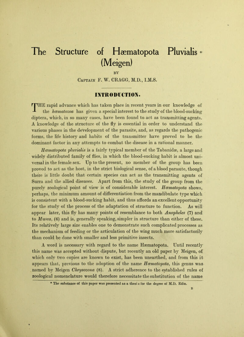 The Structure of Haematopota Pluvialis * The rapid advance which has taken place in recent years in our knowledge of the hcematozoa has given a special interest to the study of the blood-sucking diptera, which, in so many cases, have been found to act as transmitting agents. A knowledge of the structure of the fly is essential in order to understand the various phases in the development of the parasite, and, as regards the pathogenic forms, the life history and habits of the transmitter have proved to be the dominant factor in any attempts to combat the disease in a rational manner. Hcematopota pluvialis is a fairly typical member of the Tabanidae, a large and widely distributed family of flies, in which the blood-sucking habit is almost uni- versal in the female sex. Up to the present, no member of the group has been proved to act as the host, in the strict biological sense, of a blood parasite, though there is little doubt that certain species can act as the transmitting agents of Surra and the allied diseases. Apart from this, the study of the group from the purely zoological point of view is of considerable interest. HcBmatopota shows, perhaps, the minimum amount of differentiation from the mandibulate type which is consistent with a blood-sucking habit, and thus affords an excellent opportunity for the study of the process of the adaptation of structure to function. As will appear later, this fly has many points of resemblance to both Anopheles (7) and to Musca, (6) and is, generally speaking, simpler in structure than either of these. Its relatively large size enables one to demonstrate such complicated processes as the mechanism of feeding or the articulation of the wing much more satisfactorily than could be done with smaller and less primitive insects. A word is necessary with regard to the name Haematopota. Until recently this name was accepted without dispute, but recently an old paper by Meigen, of which only two copies are known to exist, has been unearthed, and from this it appears that, previous to the adoption of the name Hcematopota, this genus was named by Meigen Chrysozona (8). A strict adherence to the established rules of zoological nomenclature would therefore necessitate the substitution of the name BY Captain F. W. CKAGG, M.D., I.M.S. INTRODUCTION. * The substance of this paper was presented as a thesi s for the degree of M.D. Edin. B