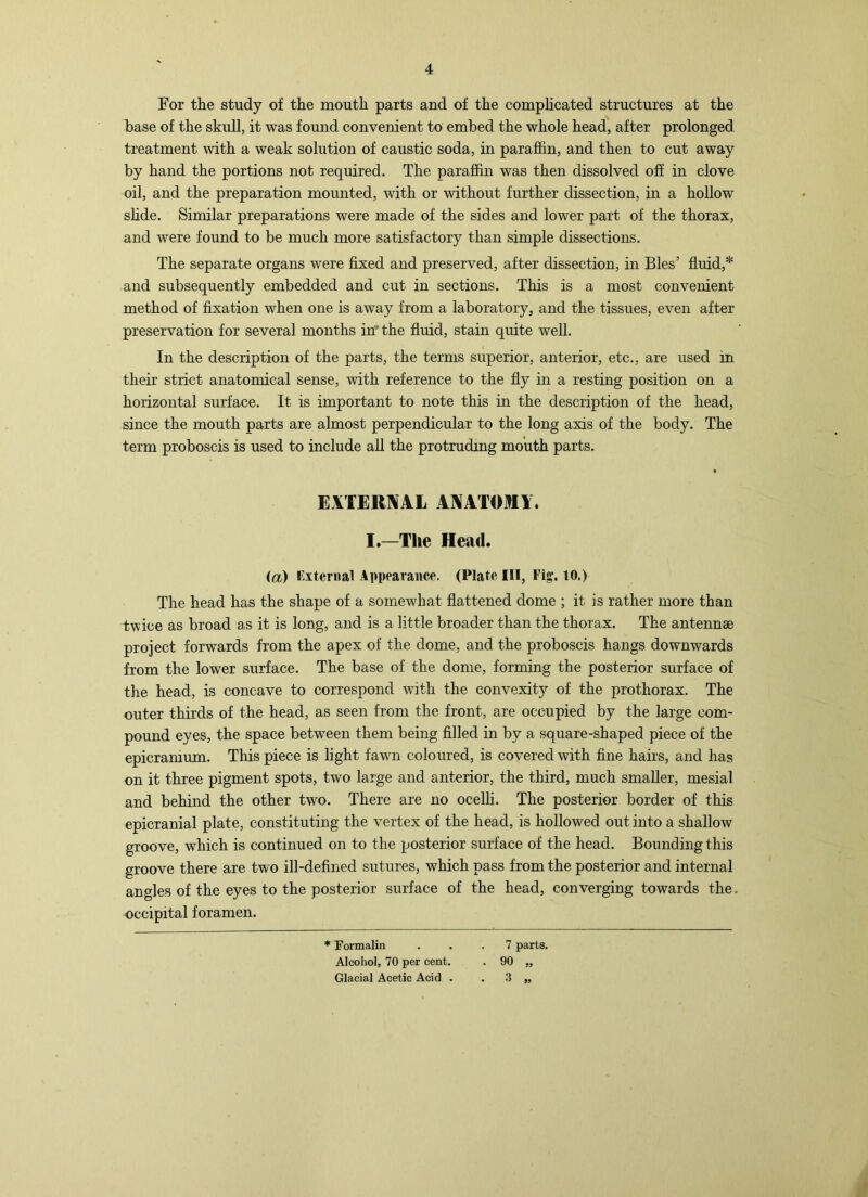 For the study of the mouth parts and of the comphcated structures at the base of the skull, it was found convenient to embed the whole head, after prolonged treatment with a weak solution of caustic soda, in parafiin, and then to cut away by hand the portions not required. The paraffin was then dissolved off in clove oil, and the preparation mounted, with or without further dissection, in a hollow shde. Similar preparations were made of the sides and lower part of the thorax, and were found to be much more satisfactory than simple dissections. The separate organs were fixed and preserved, after dissection, in Bles’ fluid,* and subsequently embedded and cut in sections. This is a most convenient method of fixation when one is away from a laboratory, and the tissues, even after preservation for several months in’ the fluid, stain quite well. In the description of the parts, the terms superior, anterior, etc., are used in their strict anatomical sense, with reference to the fly in a resting position on a horizontal surface. It is important to note this in the description of the head, since the mouth parts are almost perpendicular to the long axis of the body. The term proboscis is used to include all the protruding mouth parts. EXTERNAL ANATOMY. I,—The Head. (a) I'^xteriial Appearance. (Plate III, Fig, 10.) The head has the shape of a somewhat flattened dome ; it is rather more than twice as broad as it is long, and is a little broader than the thorax. The antennae project forwards from the apex of the dome, and the proboscis hangs downwards from the lower surface. The base of the dome, forming the posterior surface of the head, is concave to correspond with the convexity of the prothorax. The outer thirds of the head, as seen from the front, are occupied by the large com- pound eyes, the space between them being filled in by a square-shaped piece of the epicramum. This piece is light fawm coloured, is covered with fine hairs, and has on it three pigment spots, two large and anterior, the third, much smaller, mesial and behind the other two. There are no ocelh. The posterior border of this epicranial plate, constituting the vertex of the head, is hollowed out into a shallow groove, which is continued on to the posterior surface of the head. Bounding this groove there are two ill-defined sutures, which pass from the posterior and internal angles of the eyes to the posterior surface of the head, converging towards the. occipital foramen. * Formalin ... 7 parts. Alcohol, 70 per cent. . 90 „ Glacial Acetic Acid . . .3 „