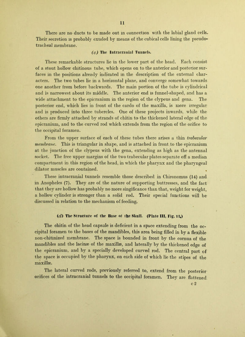 There are no ducts to be made out in connection with the labial gland cells. Their secretion is probably exuded by means of the cubical cells lining the pseudo- tracheal membrane. (c) The Intracranial Tunnels. These remarkable structures lie in the lower part of the head. Each consist of a stout hollow chitinous tube, which opens on to the anterior and posterior sur- faces in the positions already indicated in the description of the external char- acters. The two tubes lie in a horizontal plane, and converge somewhat towards one another from before backwards. The main portion of the tube is cylindrical and is narrowest about its middle. The anterior end is funnel-shaped, and has a wide attachment to the epicranium in the region of the clypeus and gena. The posterior end, which lies in front of the cardo of the maxilla, is more irregular and is produced into three tubercles. One of these projects inwards, while the others are firmly attached by strands of chitin to the thickened lateral edge of the epicranium, and to the curved rod which extends from the region of the orifice to the occipital foramen. From the upper surface of each of these tubes there arises a thin trabecular membrane. This is triangular in shape, and is attached in front to the epicranium at the junction of the clypeus with the gena, extending as high as the antennal socket. The free upper margins of the two trabecular plates separate ofi a median compartment in this region of the head, in which the pharynx and the pharyngeal dilator muscles are contained. , These intracranial tunnels resemble those described in Chironomus (14) and in Anopheles (7). They are of the nature of supporting buttresses, and the fact that they are hollow has probably no more singificance than that, weight for weight, a hollow cylinder is stronger than a solid rod. Their special functions will be discussed in relation to the mechanism of feeding. id) The Structure of the Base ot the Skull. (Plate III, Fig’. l.S,) The chitin of the head capsule is deficient in a space extending from the oc- cipital foramen to the bases of the mandibles, this area being filled in by a flexible non-chitinized membrane. The space is bounded in front by the cornua of the mandibles and the lacinse of the maxillge, and laterally by the thickened edge of the epicranium, and by a specially developed curved rod. The central part of the space is occupied by the pharynx, on each side of which lie the stipes of the maxillse. The lateral curved rods, previously referred to, extend from the posterior orifices of the intracranial tunnels to the occipital foramen. They are flattened c2