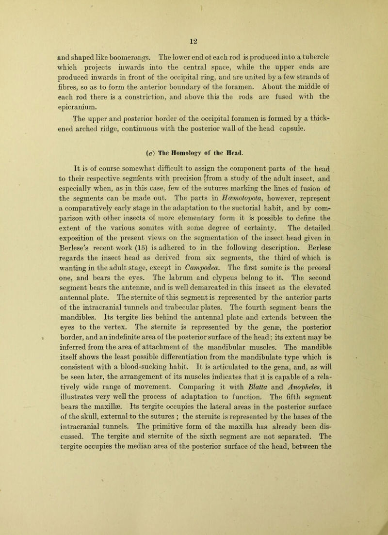 and shaped like boomerangs. The lower end ot each rod is produced into a tubercle which projects inwards into the central space, while the upper ends are produced inwards in front of the occipital ring, and are united by a few strands of fibres, so as to form the anterior boundary of the foramen. About the middle of each rod there is a constriction, and above this the rods are fused with the epicranium. The upper and posterior border of the occipital foramen is formed by a thick- ened arched ridge, continuous with the posterior wall of the head capsule. (e) The Ilomoloiry of the Head. It is of course somewhat difficult to assign the component parts of the head to their respective seginents with precision [from a study of the adult insect, and especially when, as in this case, few of the sutures marking the lines of fusion of the segments can be made out. The parts in Hcemotofota, however, represent a comparatively early stage in the adaptation to the suctorial habit, and by com- parison with other insects of more elementary form it is possible to define the extent of the various somites with some degree of certainty. The detailed exposition of the present views on the segmentation of the insect head given in Berlese’s recent work (15) is adhered to in the following description. Berlese regards the insect head as derived from six segments, the third of which is wanting in the adult stage, except in Campodea. The first somite is the preoral one, and bears the eyes. The labrum and clypeus belong to it. The second segment bears the antennae, and is well demarcated in this insect as the elevated antennal plate. The sternite of this segment is represented by the anterior parts of the intracranial tunnels and trabecular plates. The fourth segment bears the mandibles. Its tergite lies behind the antennal plate and extends between the eyes to the vertex. The sternite is represented by the genae, the posterior border, and an indefinite area of the posterior surface of the head; its extent may be inferred from the area of attachment of the mandibular muscles. The mandible itself shows the least possible differentiation from the mandibulate type which is consistent with a blood-sucking habit. It is articulated to the gena, and, as will be seen later, the arrangement of its muscles indicates that it is capable of a rela- tively wide range of movement. Comparing it with Blatta and Anofheles, it illustrates very well the process of adaptation to function. The fifth segment bears the maxillae. Its tergite occupies the lateral areas in the posterior surface of the skull, external to the sutures ; the sternite is represented by the bases of the intracranial tunnels. The primitive form of the maxilla has already been dis- cussed. The tergite and sternite of the sixth segment are not separated. The tergite occupies the median area of the posterior surface of the head, between the