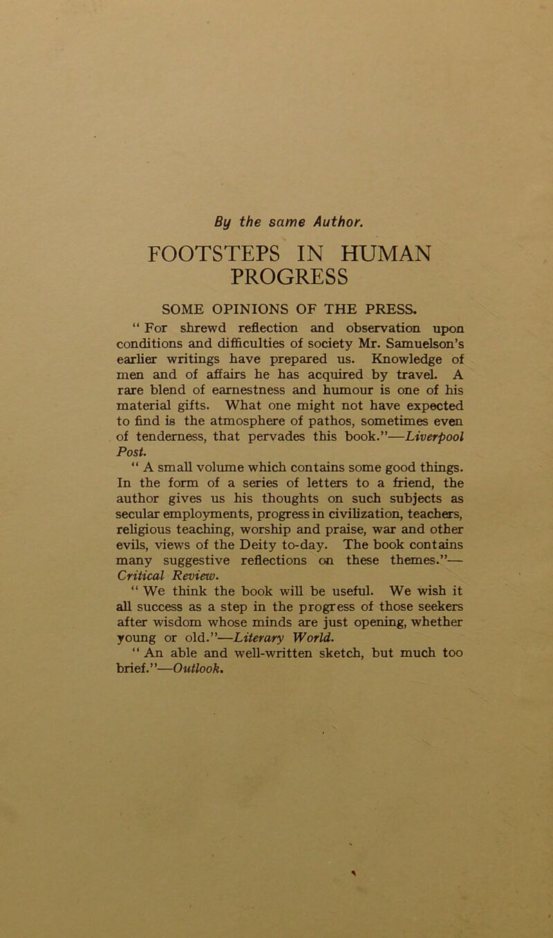 By the same Author. FOOTSTEPS IN HUMAN PROGRESS SOME OPINIONS OF THE PRESS. “For shrewd reflection and observation upon conditions and difficulties of society Mr. Samuelson’s earlier writings have prepared us. Knowledge of men and of affairs he has acquired by travel. A rare blend of earnestness and humour is one of his material gifts. What one might not have expected to find is the atmosphere of pathos, sometimes even of tenderness, that pervades this book.”—Liverpool Post. “ A small volume which contains some good things. In the form of a series of letters to a friend, the author gives us his thoughts on such subjects as secular employments, progress in civilization, teachers, religious teaching, worship and praise, war and other evils, views of the Deity to-day. The book contains many suggestive reflections on these themes.”— Critical Review. “ We think the book will be useful. We wish it all success as a step in the progress of those seekers after wisdom whose minds are just opening, whether young or old.”—Literary World. “ An able and well-written sketch, but much too brief. ’ ’—Outlook.