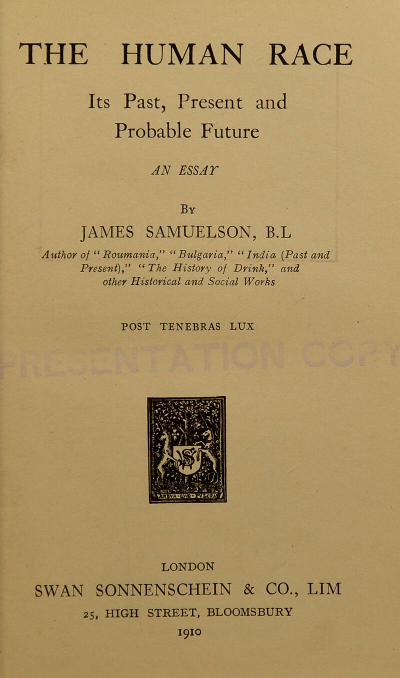 Its Past, Present and Probable Future AN ESSAY By JAMES SAMUELSON, B.L Author of “ Roumania,” “Bulgaria,” “India (Past and Present),” “ The History of Drink,” and other Historical and Social Works POST TENEBRAS LUX LONDON SWAN SONNENSCHEIN & CO., LIM 25, HIGH STREET, BLOOMSBURY igio