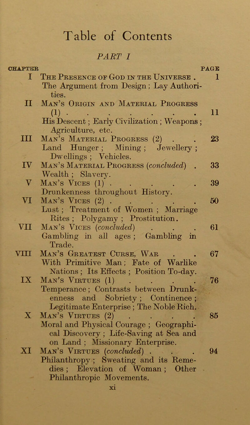 Table of Contents PART i CHAPTER PAGE I The Presence of God in the Universe . 1 The Argument from Design ; Lay Authori- ties. II Man’s Origin and Material Progress (1) 11 His Descent; Early Civilization ; Weapons ; Agriculture, etc. III Man’s Material Progress (2) . 23 Land Hunger; Mining ; Jewellery ; Dwellings ; Vehicles. IV Man’s Material Progress (concluded) . 33 Wealth ; Slavery. V Man’s Vices (1) . . . .39 Drunkenness throughout History. VI Man’s Vices (2) . . . .50 Lust; Treatment of Women ; Marriage Rites ; Polygamy ; Prostitution. VII Man’s Vices (concluded) ... 61 Gambling in all ages ; Gambling in Trade. VHI Man’s Greatest Curse, War . . 67 With Primitive Man; Fate of Warlike Nations ; Its Effects ; Position To-day. IX Man’s Virtues (1) . . .76 Temperance; Contrasts between Drunk- enness and Sobriety; Continence ; Legitimate Enterprise ; The Noble Rich. X Man’s Virtues (2) . . .85 Moral and Physical Courage ; Geographi- cal Discovery ; Life-Saving at Sea and on Land ; Missionary Enterprise. XI Man’s Virtues (concluded) ... 94 Philanthropy ; Sweating and its Reme- dies ; Elevation of Woman; Other Philanthropic Movements.