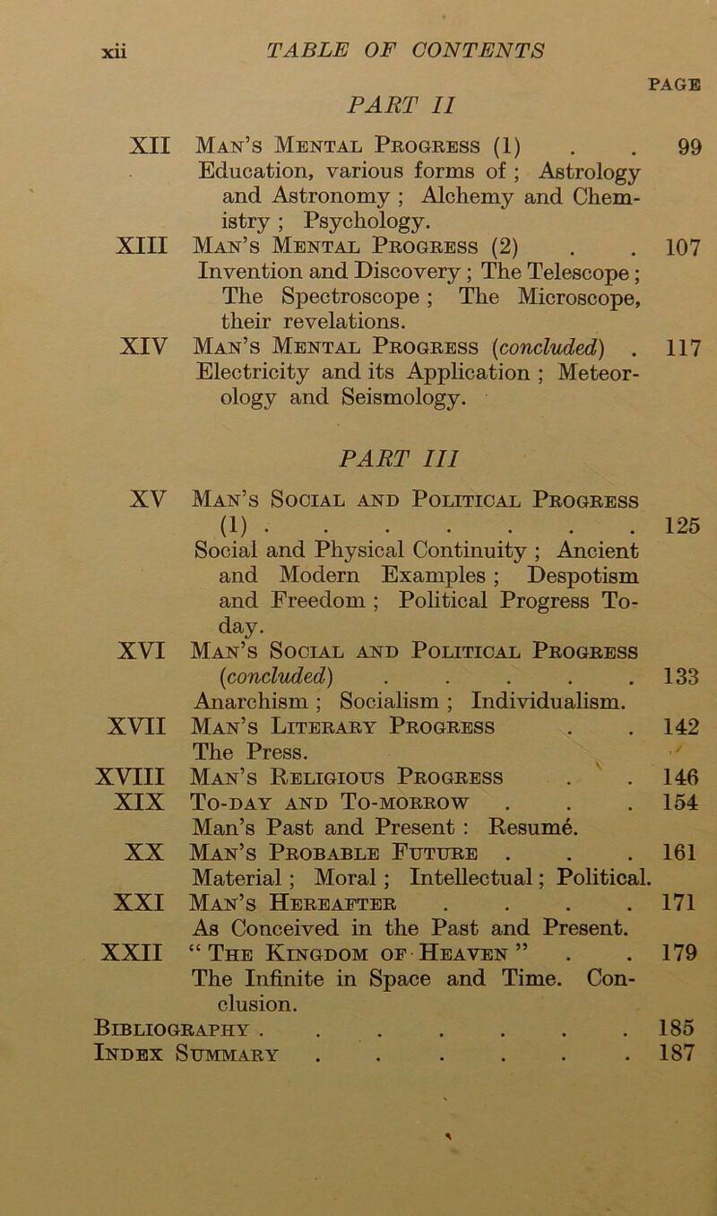 PAGE PART II XII Man’s Mental Progress (1) . . 99 Education, various forms of ; Astrology and Astronomy ; Alchemy and Chem- istry ; Psychology. XIII Man’s Mental Progress (2) . .107 Invention and Discovery ; The Telescope; The Spectroscope ; The Microscope, their revelations. XIV Man’s Mental Progress (<concluded) . 117 Electricity and its Application ; Meteor- ology and Seismology. PART III XV Man’s Social and Political Progress (1) 125 Social and Physical Continuity ; Ancient and Modern Examples ; Despotism and Freedom ; Political Progress To- day. XVI Man’s Social and Political Progress (<concluded) . . . . .133 Anarchism ; Socialism ; Individualism. XVII Man’s Literary Progress . .142 The Press. XVIII Man’s Religious Progress . . 146 XIX To-day and To-morrow . . . 154 Man’s Past and Present : Resume. XX Man’s Probable Future . . . 161 Material; Moral ; Intellectual; Political. XXI Man’s Hereafter . . . .171 As Conceived in the Past and Present. XXII “The Kingdom of Heaven ” . . 179 The Infinite in Space and Time. Con- clusion. Bibliography . . . . . . .185 Index Summary . . . . . .187