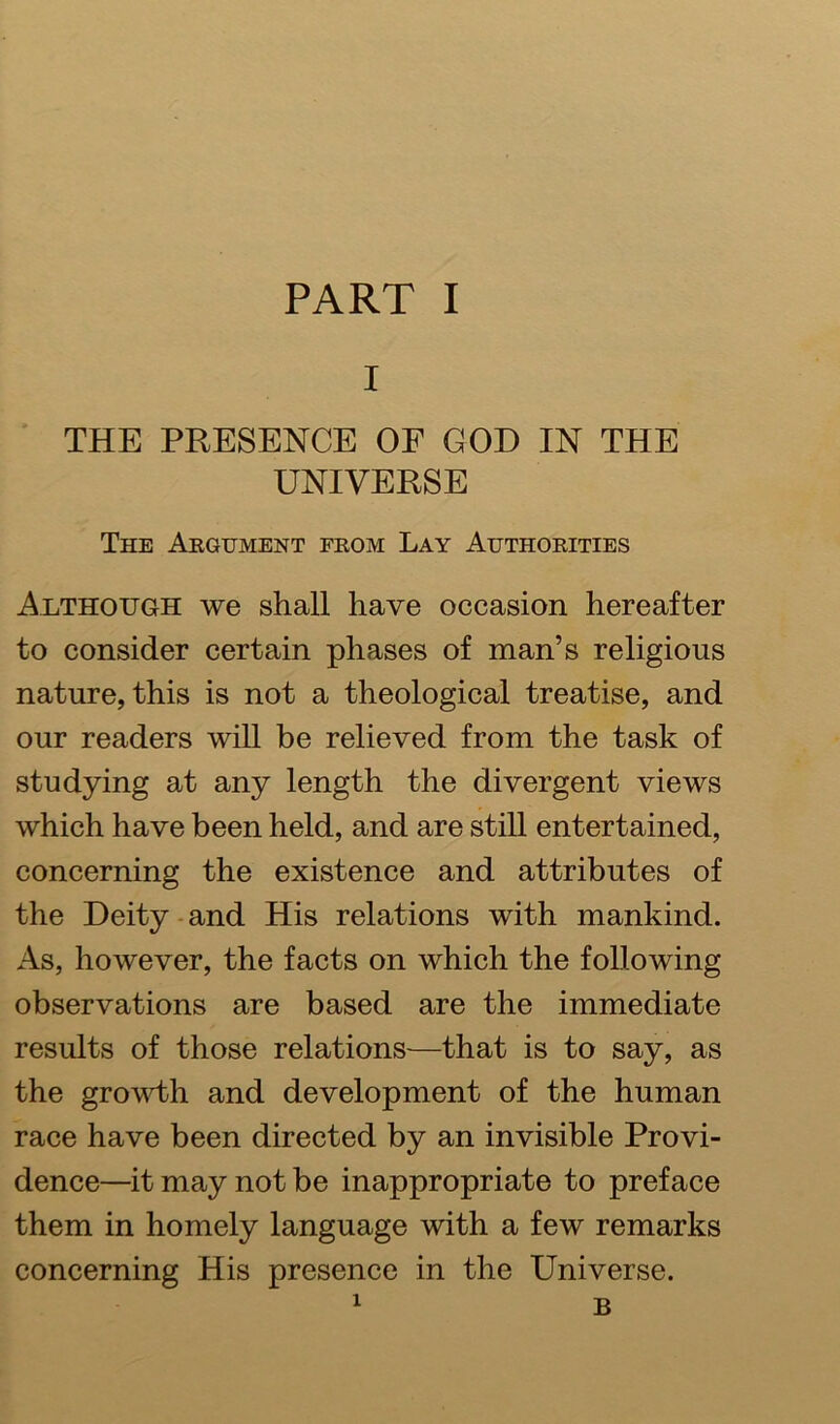 I THE PRESENCE OF GOD IN THE UNIVERSE The Argument from Lay Authorities Although we shall have occasion hereafter to consider certain phases of man’s religious nature, this is not a theological treatise, and our readers will be relieved from the task of studying at any length the divergent views which have been held, and are still entertained, concerning the existence and attributes of the Deity and His relations with mankind. As, however, the facts on which the following observations are based are the immediate results of those relations—that is to say, as the growth and development of the human race have been directed by an invisible Provi- dence—it may not be inappropriate to preface them in homely language with a few remarks concerning His presence in the Universe.