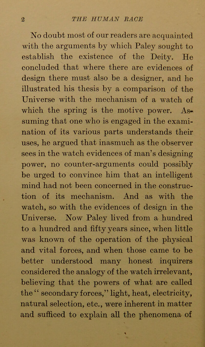 No doubt most of our readers are acquainted with the arguments by which Paley sought to establish the existence of the Deity. He concluded that where there are evidences of design there must also be a designer, and he illustrated his thesis by a comparison of the Universe with the mechanism of a watch of which the spring is the motive power. As- suming that one who is engaged in the exami- nation of its various parts understands their uses, he argued that inasmuch as the observer sees in the watch evidences of man’s designing power, no counter-arguments could possibly be urged to convince him that an intelligent mind had not been concerned in the construc- tion of its mechanism. And as with the watch, so with the evidences of design in the Universe. Now Paley lived from a hundred to a hundred and fifty years since, when little was known of the operation of the physical and vital forces, and when those came to be better understood many honest inquirers considered the analogy of the watch irrelevant, believing that the powers of what are called the “ secondary forces,” light, heat, electricity, natural selection, etc., were inherent in matter and sufficed to explain all the phenomena of