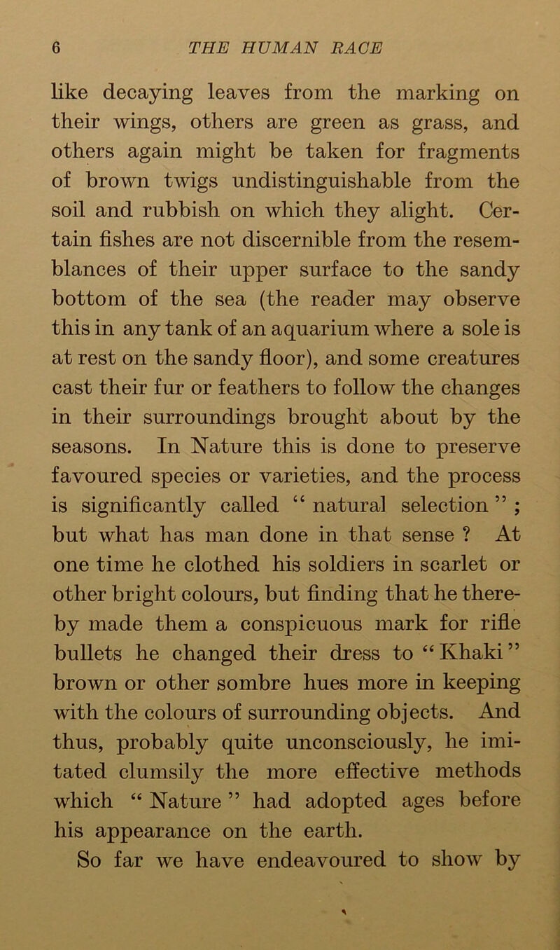 like decaying leaves from the marking on their wings, others are green as grass, and others again might be taken for fragments of brown twigs undistinguishable from the soil and rubbish on which they alight. Cer- tain fishes are not discernible from the resem- blances of their upper surface to the sandy bottom of the sea (the reader may observe this in any tank of an aquarium where a sole is at rest on the sandy floor), and some creatures cast their fur or feathers to follow the changes in their surroundings brought about by the seasons. In Nature this is done to preserve favoured species or varieties, and the process is significantly called “ natural selection ” ; but what has man done in that sense ? At one time he clothed his soldiers in scarlet or other bright colours, but finding that he there- by made them a conspicuous mark for rifle bullets he changed their dress to “Khaki” brown or other sombre hues more in keeping with the colours of surrounding objects. And thus, probably quite unconsciously, he imi- tated clumsily the more effective methods which “ Nature ” had adopted ages before his appearance on the earth. So far we have endeavoured to show by