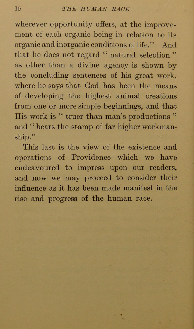 wherever opportunity offers, at the improve- ment of each organic being in relation to its organic and inorganic conditions of life.’5 And that he does not regard “ natural selection ” as other than a divine agency is shown by the concluding sentences of his great work, where he says that God has been the means of developing the highest animal creations from one or more simple beginnings, and that His work is “ truer than man’s productions ” and “ bears the stamp of far higher workman- ship.” This last is the view of the existence and operations of Providence which we have endeavoured to impress upon our readers, and now we may proceed to consider their influence as it has been made manifest in the rise and progress of the human race.