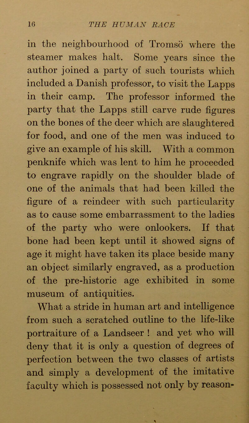 in the neighbourhood of Tromso where the steamer makes halt. Some years since the author joined a party of such tourists which included a Danish professor, to visit the Lapps in their camp. The professor informed the party that the Lapps still carve rude figures on the bones of the deer which are slaughtered for food, and one of the men was induced to give an example of his skill. With a common penknife which was lent to him he proceeded to engrave rapidly on the shoulder blade of one of the animals that had been killed the figure of a reindeer with such particularity as to cause some embarrassment to the ladies of the party who were onlookers. If that bone had been kept until it showed signs of age it might have taken its place beside many an object similarly engraved, as a production of the pre-historic age exhibited in some museum of antiquities. What a stride in human art and intelligence from such a scratched outline to the life-like portraiture of a Landseer ! and yet who will deny that it is only a question of degrees of perfection between the two classes of artists and simply a development of the imitative faculty which is possessed not only by reason-