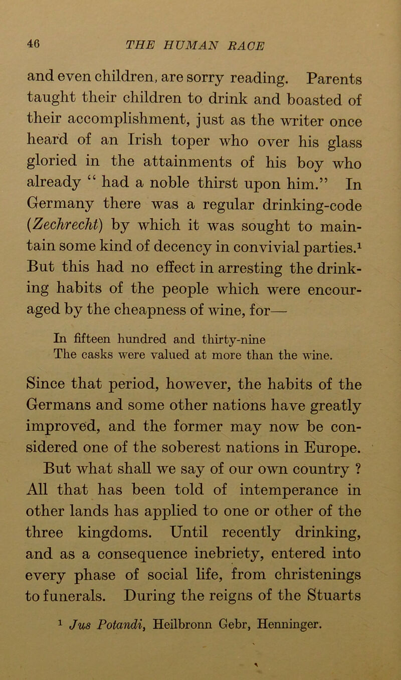 and even children, are sorry reading. Parents taught their children to drink and boasted of their accomplishment, just as the writer once heard of an Irish toper who over his glass gloried in the attainments of his boy who already “ had a noble thirst upon him.” In Germany there was a regular drinking-code (Zechrecht) by which it was sought to main- tain some kind of decency in convivial parties.1 But this had no effect in arresting the drink- ing habits of the people which were encour- aged by the cheapness of wine, for— In fifteen hundred and thirty-nine The casks were valued at more than the wine. Since that period, however, the habits of the Germans and some other nations have greatly improved, and the former may now be con- sidered one of the soberest nations in Europe. But what shall we say of our own country ? All that has been told of intemperance in other lands has applied to one or other of the three kingdoms. Until recently drinking, and as a consequence inebriety, entered into every phase of social life, from christenings to funerals. During the reigns of the Stuarts 1 Jus Potandi, Heilbronn Gebr, Henninger.