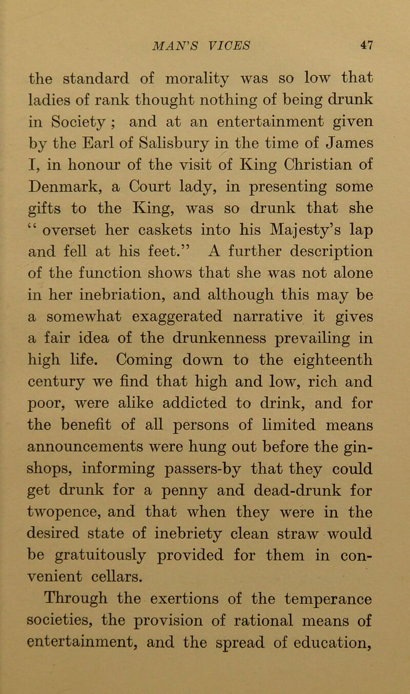 the standard of morality was so low that ladies of rank thought nothing of being drunk in Society ; and at an entertainment given by the Earl of Salisbury in the time of James I, in honour of the visit of King Christian of Denmark, a Court lady, in presenting some gifts to the King, was so drunk that she “ overset her caskets into his Majesty’s lap and fell at his feet.” A further description of the function shows that she was not alone in her inebriation, and although this may be a somewhat exaggerated narrative it gives a fair idea of the drunkenness prevailing in high life. Coming down to the eighteenth century we find that high and low, rich and poor, were alike addicted to drink, and for the benefit of all persons of limited means announcements were hung out before the gin- shops, informing passers-by that they could get drunk for a penny and dead-drunk for twopence, and that when they were in the desired state of inebriety clean straw would be gratuitously provided for them in con- venient cellars. Through the exertions of the temperance societies, the provision of rational means of entertainment, and the spread of education,