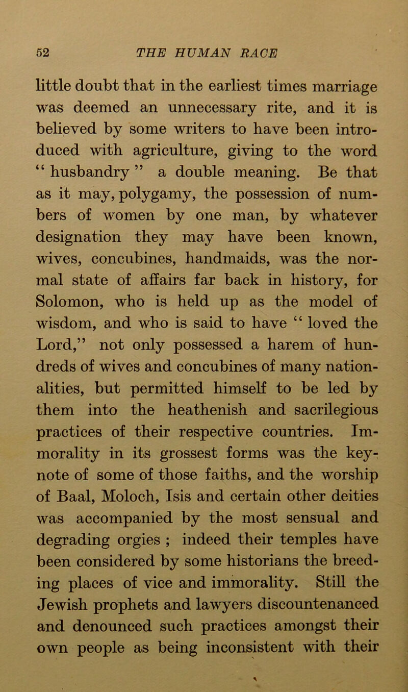 little doubt that in the earliest times marriage was deemed an unnecessary rite, and it is believed by some writers to have been intro- duced with agriculture, giving to the word “husbandry” a double meaning. Be that as it may, polygamy, the possession of num- bers of women by one man, by whatever designation they may have been known, wives, concubines, handmaids, was the nor- mal state of affairs far back in history, for Solomon, who is held up as the model of wisdom, and who is said to have “ loved the Lord,” not only possessed a harem of hun- dreds of wives and concubines of many nation- alities, but permitted himself to be led by them into the heathenish and sacrilegious practices of their respective countries. Im- morality in its grossest forms was the key- note of some of those faiths, and the worship of Baal, Moloch, Isis and certain other deities was accompanied by the most sensual and degrading orgies ; indeed their temples have been considered by some historians the breed- ing places of vice and immorality. Still the Jewish prophets and lawyers discountenanced and denounced such practices amongst their own people as being inconsistent with their