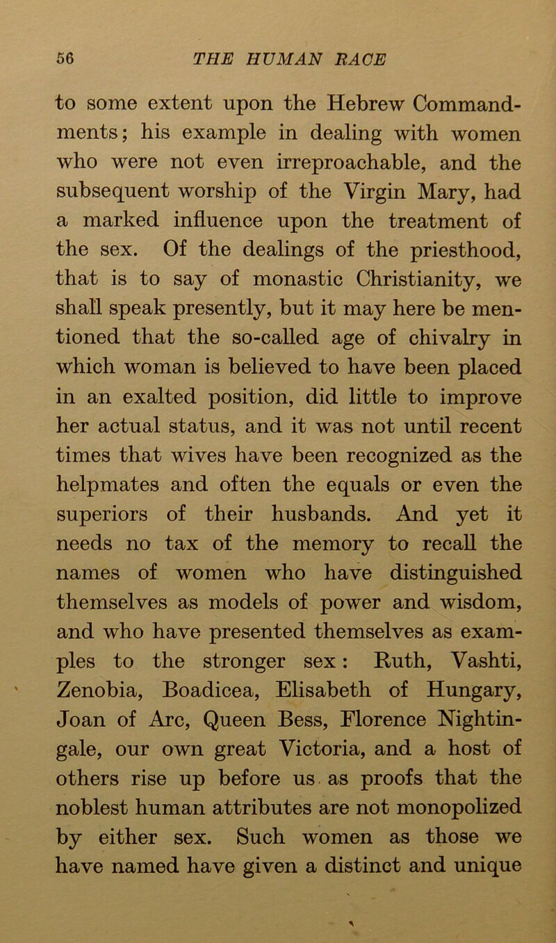 to some extent upon the Hebrew Command- ments; his example in dealing with women who were not even irreproachable, and the subsequent worship of the Virgin Mary, had a marked influence upon the treatment of the sex. Of the dealings of the priesthood, that is to say of monastic Christianity, we shall speak presently, but it may here be men- tioned that the so-called age of chivalry in which woman is believed to have been placed in an exalted position, did little to improve her actual status, and it was not until recent times that wives have been recognized as the helpmates and often the equals or even the superiors of their husbands. And yet it needs no tax of the memory to recall the names of women who have distinguished themselves as models of power and wisdom, and who have presented themselves as exam- ples to the stronger sex: Ruth, Vashti, Zenobia, Boadicea, Elisabeth of Hungary, Joan of Arc, Queen Bess, Florence Nightin- gale, our own great Victoria, and a host of others rise up before us as proofs that the noblest human attributes are not monopolized by either sex. Such women as those we have named have given a distinct and unique