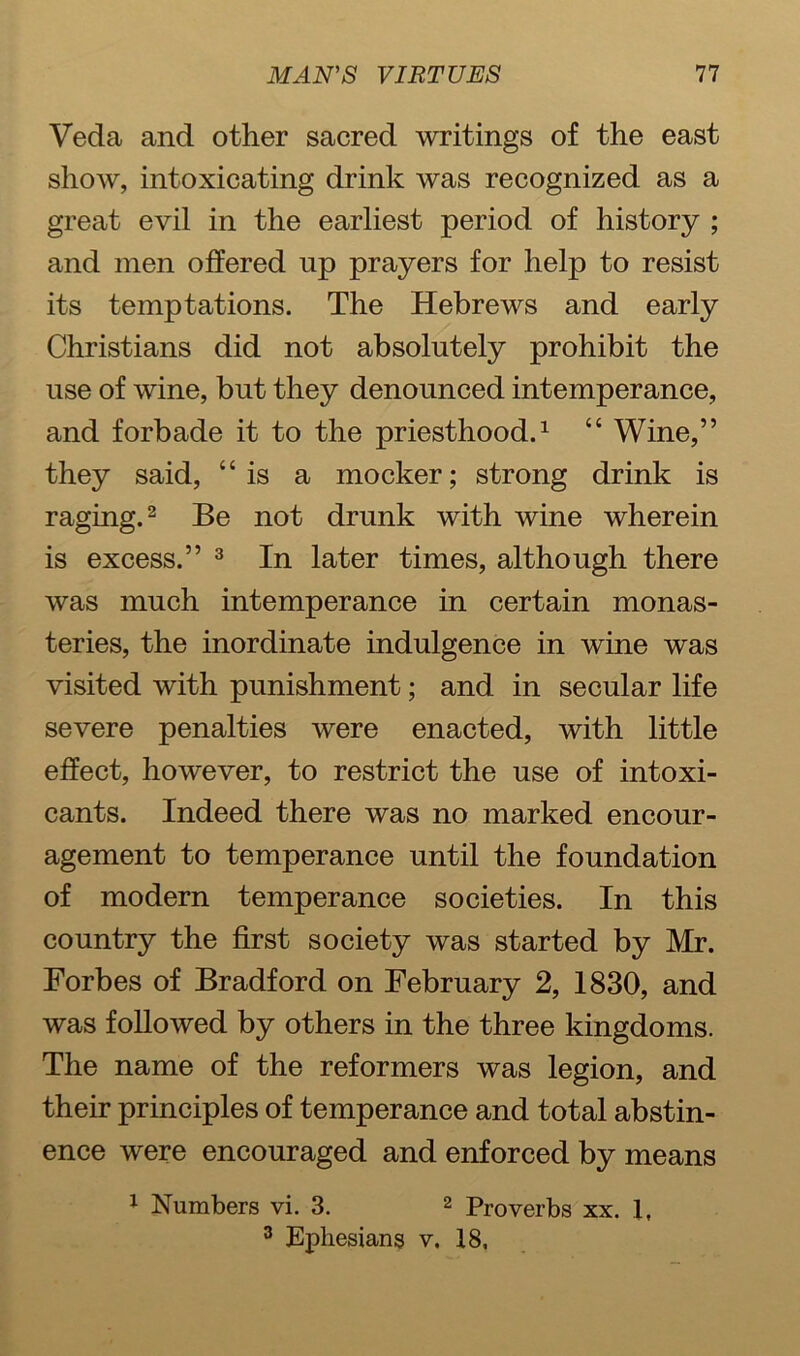 Veda and other sacred writings of the east show, intoxicating drink was recognized as a great evil in the earliest period of history ; and men offered up prayers for help to resist its temptations. The Hebrews and early Christians did not absolutely prohibit the use of wine, but they denounced intemperance, and forbade it to the priesthood.1 “ Wine,” they said, “is a mocker; strong drink is raging.2 Be not drunk with wine wherein is excess.” 3 In later times, although there was much intemperance in certain monas- teries, the inordinate indulgence in wine was visited with punishment; and in secular life severe penalties were enacted, with little effect, however, to restrict the use of intoxi- cants. Indeed there was no marked encour- agement to temperance until the foundation of modern temperance societies. In this country the first society was started by Mr. Forbes of Bradford on February 2, 1830, and was followed by others in the three kingdoms. The name of the reformers was legion, and their principles of temperance and total abstin- ence were encouraged and enforced by means 1 Numbers vi. 3. 2 Proverbs xx. 1, 3 Ephesians v. 18,