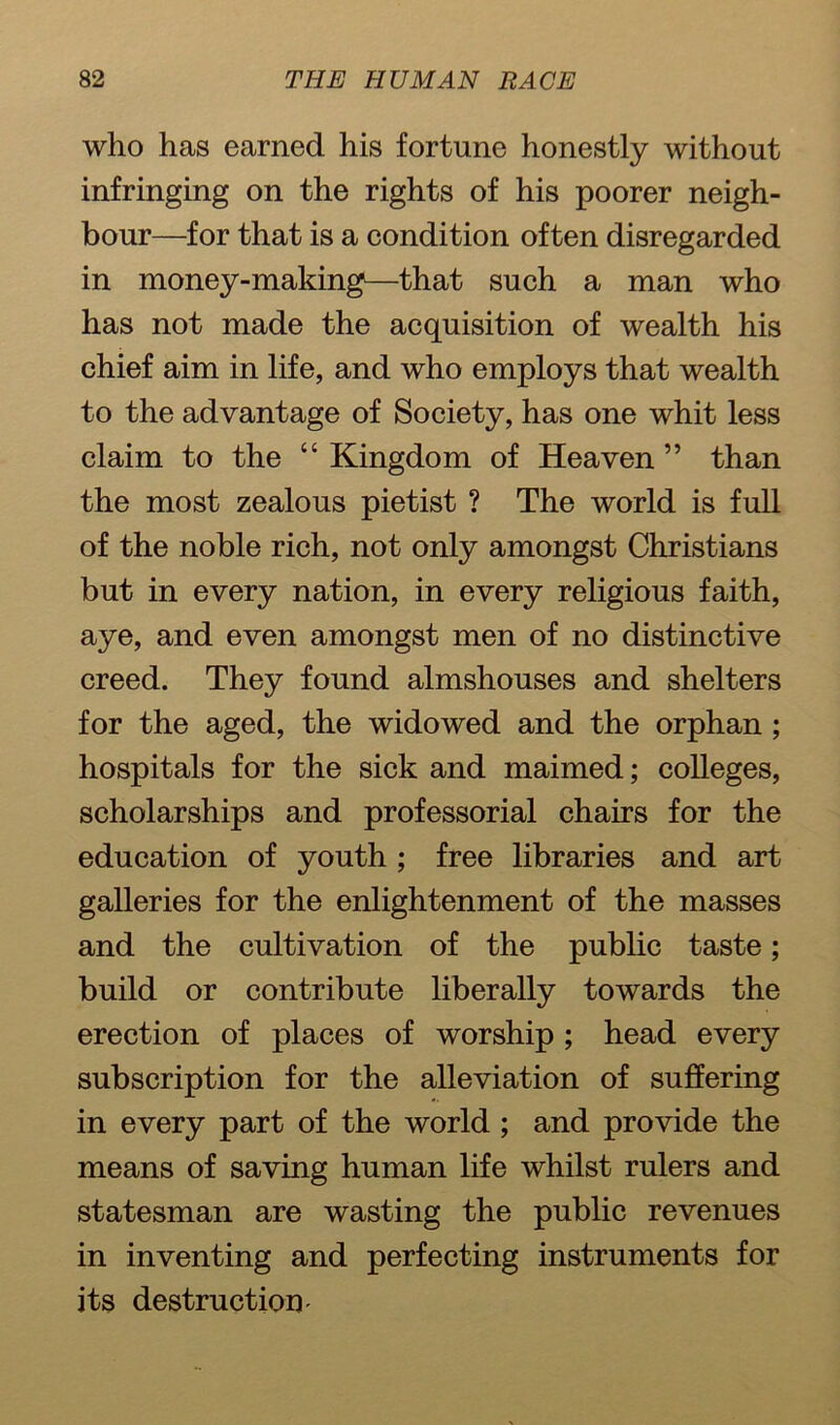 who has earned his fortune honestly without infringing on the rights of his poorer neigh- bour—for that is a condition often disregarded in money-making—that such a man who has not made the acquisition of wealth his chief aim in life, and who employs that wealth to the advantage of Society, has one whit less claim to the “ Kingdom of Heaven ” than the most zealous pietist ? The world is full of the noble rich, not only amongst Christians but in every nation, in every religious faith, aye, and even amongst men of no distinctive creed. They found almshouses and shelters for the aged, the widowed and the orphan ; hospitals for the sick and maimed; colleges, scholarships and professorial chairs for the education of youth ; free libraries and art galleries for the enlightenment of the masses and the cultivation of the public taste; build or contribute liberally towards the erection of places of worship ; head every subscription for the alleviation of suffering in every part of the world ; and provide the means of saving human life whilst rulers and statesman are wasting the public revenues in inventing and perfecting instruments for its destruction-