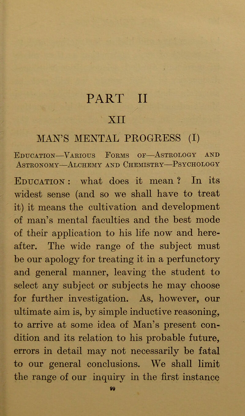 PART II / XII MAN’S MENTAL PROGRESS (I) Education—Various Forms of—Astrology and Astronomy—Alchemy and Chemistry—Psychology Education : what does it mean ? In its widest sense (and so we shall have to treat it) it means the cultivation and development of man’s mental faculties and the best mode of their application to his life now and here- after. The wide range of the subject must be our apology for treating it in a perfunctory and general manner, leaving the student to select any subject or subjects he may choose for further investigation. As, however, our ultimate aim is, by simple inductive reasoning, to arrive at some idea of Man’s present con- dition and its relation to his probable future, errors in detail may not necessarily be fatal to our general conclusions. We shall limit the range of our inquiry in the first instance