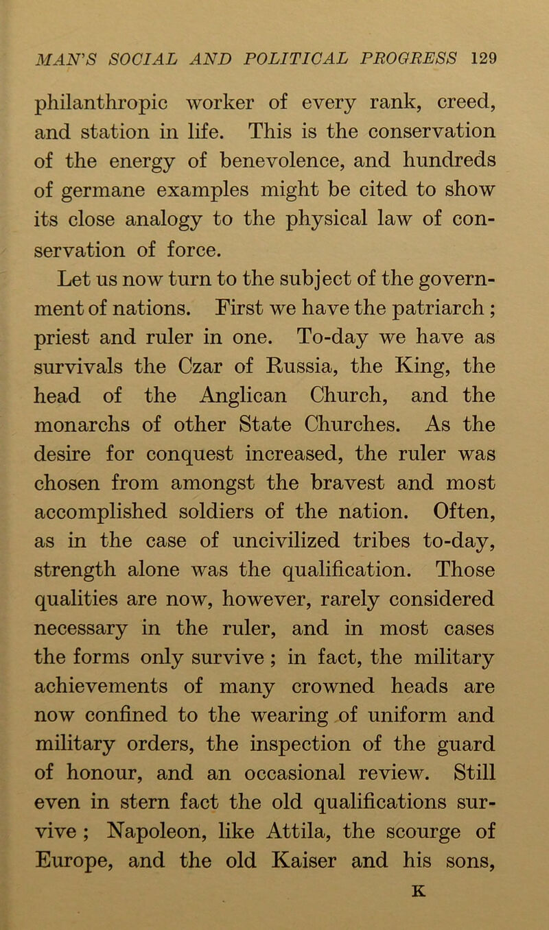 philanthropic worker of every rank, creed, and station in life. This is the conservation of the energy of benevolence, and hundreds of germane examples might be cited to show its close analogy to the physical law of con- servation of force. Let us now turn to the subject of the govern- ment of nations. First we have the patriarch ; priest and ruler in one. To-day we have as survivals the Czar of Russia, the King, the head of the Anglican Church, and the monarchs of other State Churches. As the desire for conquest increased, the ruler was chosen from amongst the bravest and most accomplished soldiers of the nation. Often, as in the case of uncivilized tribes to-day, strength alone was the qualification. Those qualities are now, however, rarely considered necessary in the ruler, and in most cases the forms only survive; in fact, the military achievements of many crowned heads are now confined to the wearing of uniform and military orders, the inspection of the guard of honour, and an occasional review. Still even in stern fact the old qualifications sur- vive ; Napoleon, like Attila, the scourge of Europe, and the old Kaiser and his sons, K