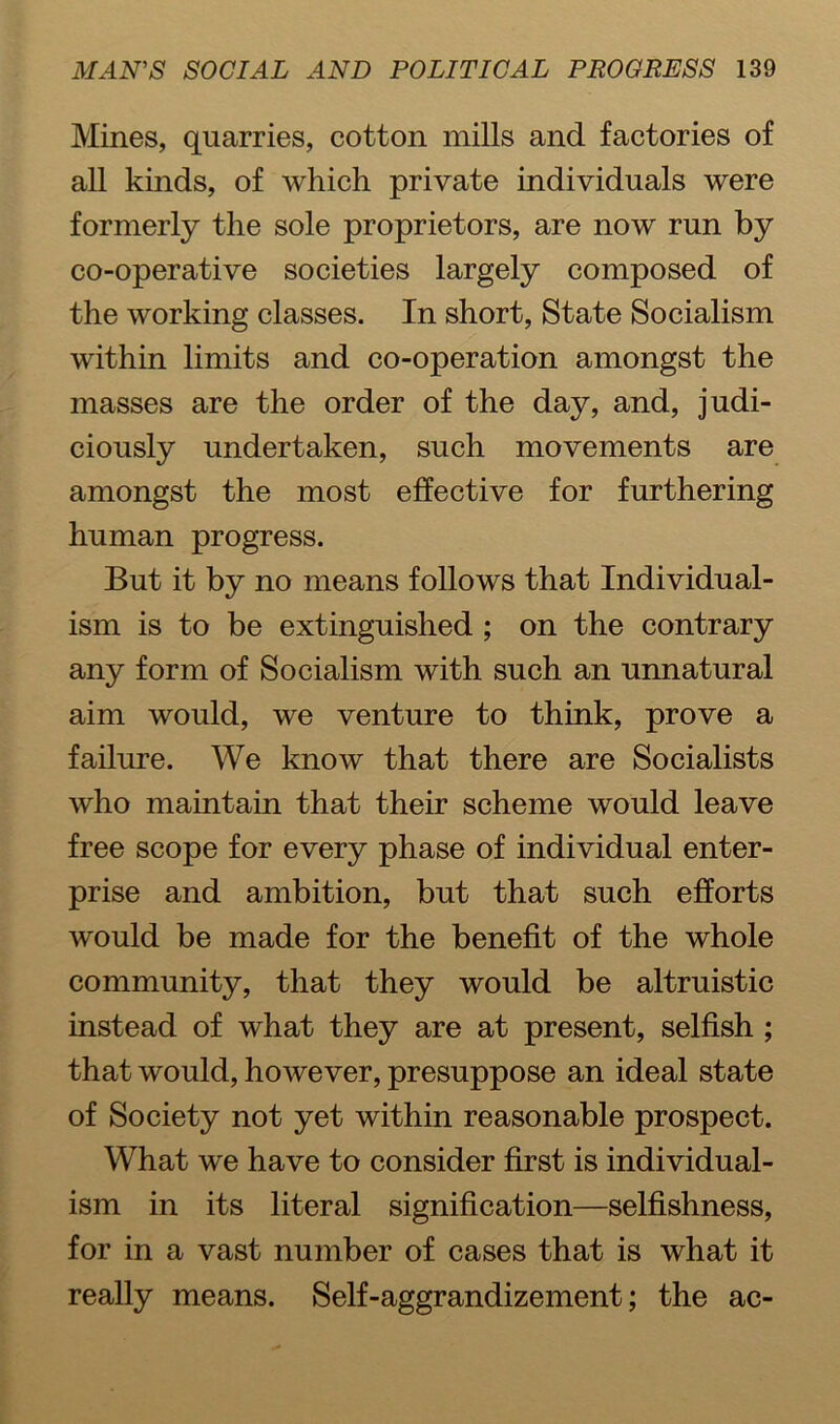 Mines, quarries, cotton mills and factories of all kinds, of which private individuals were formerly the sole proprietors, are now run by co-operative societies largely composed of the working classes. In short, State Socialism within limits and co-operation amongst the masses are the order of the day, and, judi- ciously undertaken, such movements are amongst the most effective for furthering human progress. But it by no means follows that Individual- ism is to be extinguished ; on the contrary any form of Socialism with such an unnatural aim would, we venture to think, prove a failure. We know that there are Socialists who maintain that their scheme would leave free scope for every phase of individual enter- prise and ambition, but that such efforts would be made for the benefit of the whole community, that they would be altruistic instead of what they are at present, selfish ; that would, however, presuppose an ideal state of Society not yet within reasonable prospect. What we have to consider first is individual- ism in its literal signification—selfishness, for in a vast number of cases that is what it really means. Self-aggrandizement; the ac-