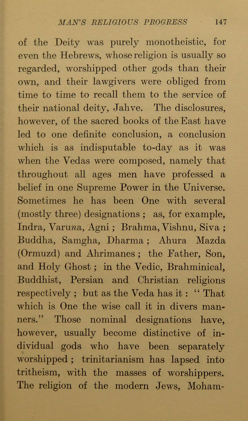 of the Deity was purely monotheistic, for even the Hebrews, whose religion is usually so regarded, worshipped other gods than their own, and their lawgivers were obliged from time to time to recall them to the service of their national deity, Jahve. The disclosures, however, of the sacred books of the East have led to one definite conclusion, a conclusion which is as indisputable to-day as it was when the Vedas were composed, namely that throughout all ages men have professed a belief in one Supreme Power in the Universe. Sometimes he has been One with several (mostly three) designations ; as, for example, Indra, Varuwa, Agni; Brahma, Vishnu, Siva ; Buddha, Samgha, Dharma; Ahura Mazda (Ormuzd) and Ahrimanes; the Father, Son, and Holy Ghost; in the Vedic, Brahminical, Buddhist, Persian and Christian religions respectively ; but as the Veda has it: “ That which is One the wise call it in divers man- ners.” Those nominal designations have, however, usually become distinctive of in- dividual gods who have been separately worshipped ; trinitarianism has lapsed into tritheism, with the masses of worshippers. The religion of the modern Jews, Moham-