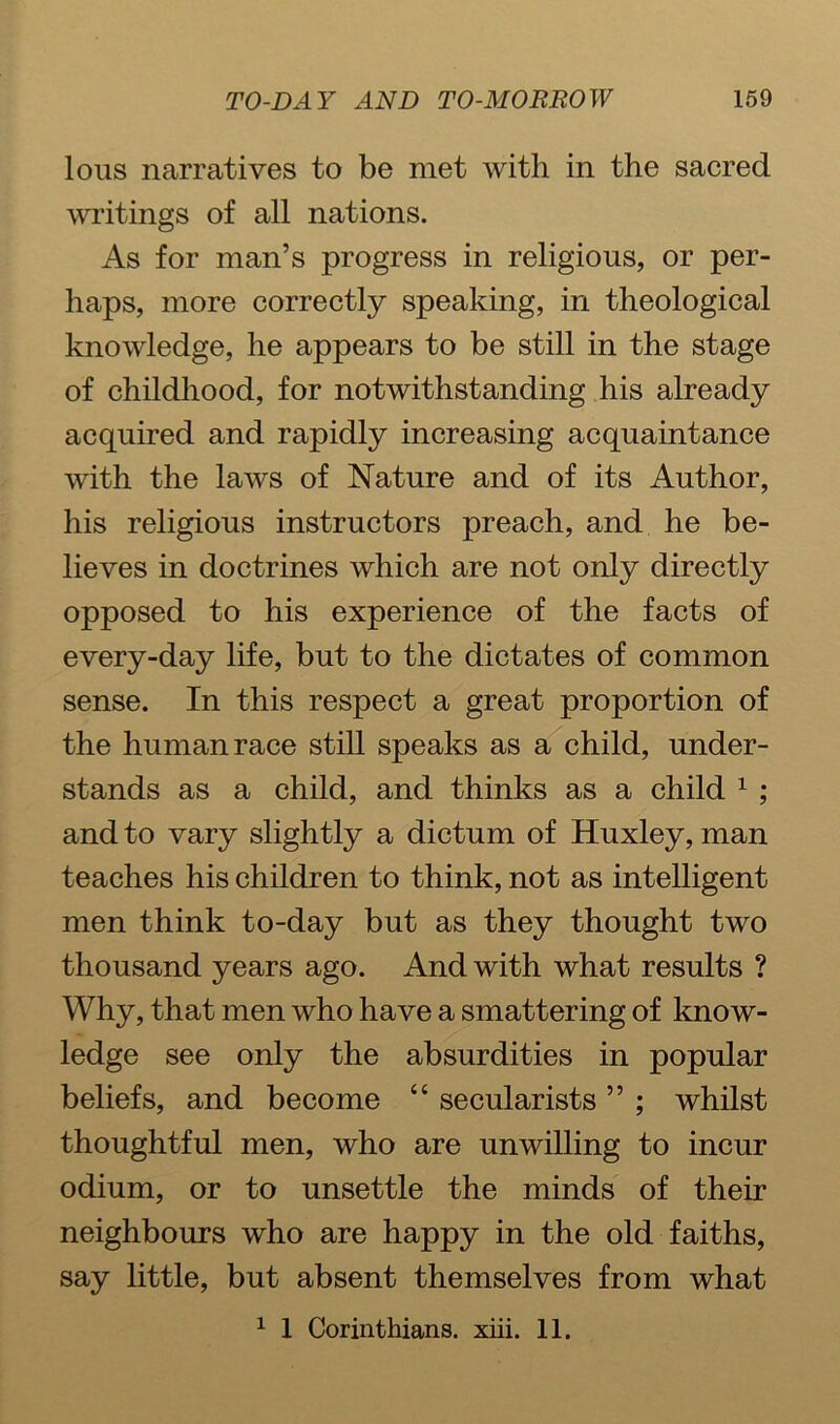 lous narratives to be met with in the sacred writings of all nations. As for man’s progress in religious, or per- haps, more correctly speaking, in theological knowledge, he appears to be still in the stage of childhood, for notwithstanding his already acquired and rapidly increasing acquaintance with the laws of Nature and of its Author, his religious instructors preach, and he be- lieves in doctrines which are not only directly opposed to his experience of the facts of every-day life, but to the dictates of common sense. In this respect a great proportion of the human race still speaks as a child, under- stands as a child, and thinks as a child 1 ; and to vary slightly a dictum of Huxley, man teaches his children to think, not as intelligent men think to-day but as they thought two thousand years ago. And with what results ? Why, that men who have a smattering of know- ledge see only the absurdities in popular beliefs, and become “ secularists ” ; whilst thoughtful men, who are unwilling to incur odium, or to unsettle the minds of their neighbours who are happy in the old faiths, say little, but absent themselves from what 1 1 Corinthians, xiii. 11.