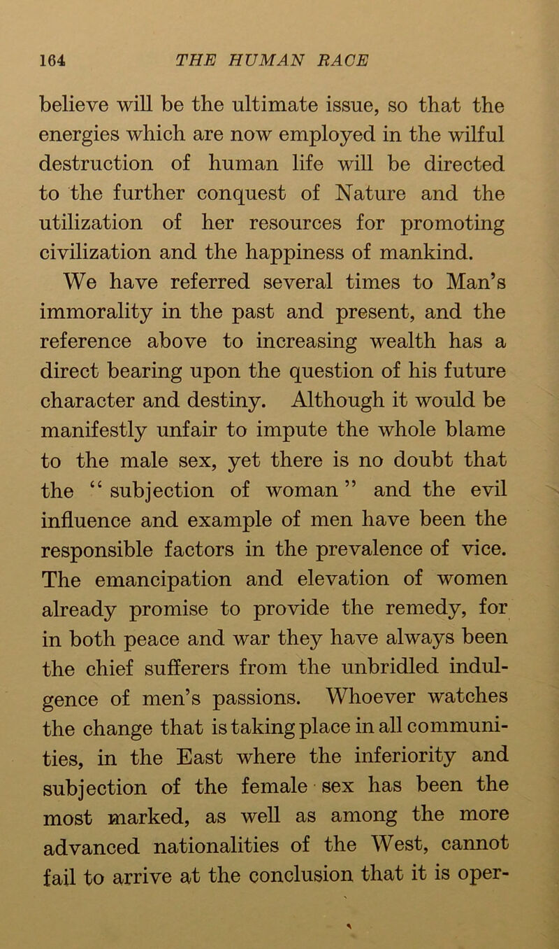believe will be the ultimate issue, so that the energies which are now employed in the wilful destruction of human life will be directed to the further conquest of Nature and the utilization of her resources for promoting civilization and the happiness of mankind. We have referred several times to Man’s immorality in the past and present, and the reference above to increasing wealth has a direct bearing upon the question of his future character and destiny. Although it would be manifestly unfair to impute the whole blame to the male sex, yet there is no doubt that the “ subjection of woman ” and the evil influence and example of men have been the responsible factors in the prevalence of vice. The emancipation and elevation of women already promise to provide the remedy, for in both peace and war they have always been the chief sufferers from the unbridled indul- gence of men’s passions. Whoever watches the change that is taking place in all communi- ties, in the East where the inferiority and subjection of the female sex has been the most marked, as well as among the more advanced nationalities of the West, cannot fail to arrive at the conclusion that it is oper-