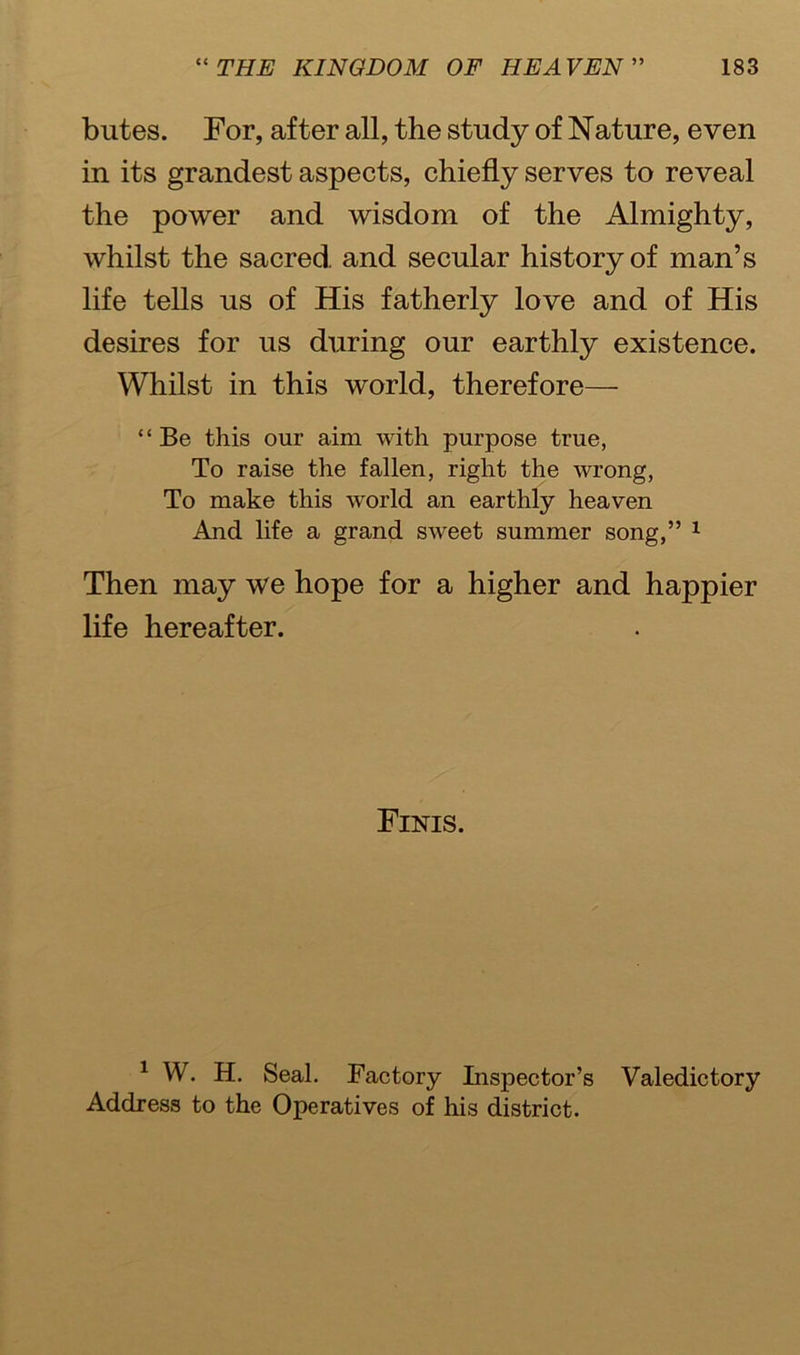 butes. For, after all, the study of Nature, even in its grandest aspects, chiefly serves to reveal the power and wisdom of the Almighty, whilst the sacred and secular history of man’s life tells us of His fatherly love and of His desires for us during our earthly existence. Whilst in this world, therefore— “Be this our aim with purpose true, To raise the fallen, right the wrong, To make this world an earthly heaven And life a grand sweet summer song,” 1 Then may we hope for a higher and happier life hereafter. Finis. 1 W. H. Seal. Factory Inspector’s Valedictory Address to the Operatives of his district.