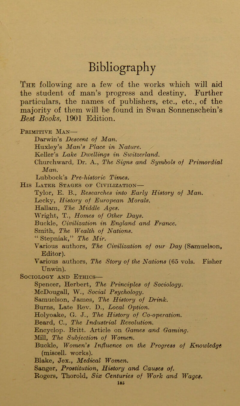 Bibliography The following are a fewr of the works which will aid the student of man’s progress and destiny. Further particulars, the names of publishers, etc., etc., of the majority of them will be found in Swan Sonnenschein’s Best Books, 1901 Edition. Primitive Man— Darwin’s Descent of Man. Huxley’s Man's Place in Nature. Keller’s Lake Dvjellings in Switzerland. Churchward, Dr. A., The Signs and Symbols of Primordial Man. Lubbock’s Pre-historic Times. His Later Stages of Civilization— Tylor, E. B., Researches into Early History of Man. Lecky, History of European Morals. Hallam, The Middle Ages. Wright, T., Homes of Other Days. Buckle, Civilization in England and France. Smith, The Wealth of Nations. “ Stepniak,” The Mir. Various authors, The Civilization of our Day (Samuelson, Editor). Various authors, The Story of the Nations (65 vols. Fisher Unwin). Sociology and Ethics— Spencer, Herbert, The Principles of Sociology. McDougall, W., Social Psychology. Samuelson, James, The History of Drink. Burns, Late Rev. D., Local Option. Holyoake, G. J., The History of Co-operation. Beard, C., The Industrial Revolution. Encyclop. Britt. Article on Games and Gaming. Mill, The Subjection of Women. Buckle, Women’s Influence on the Progress of Knowledge (miscell. works). Blake, Jex., Medical Women. Sanger, Prostitution, History and Causes of. Rogers, Thorold, Six Centuries of Work and Wages. in