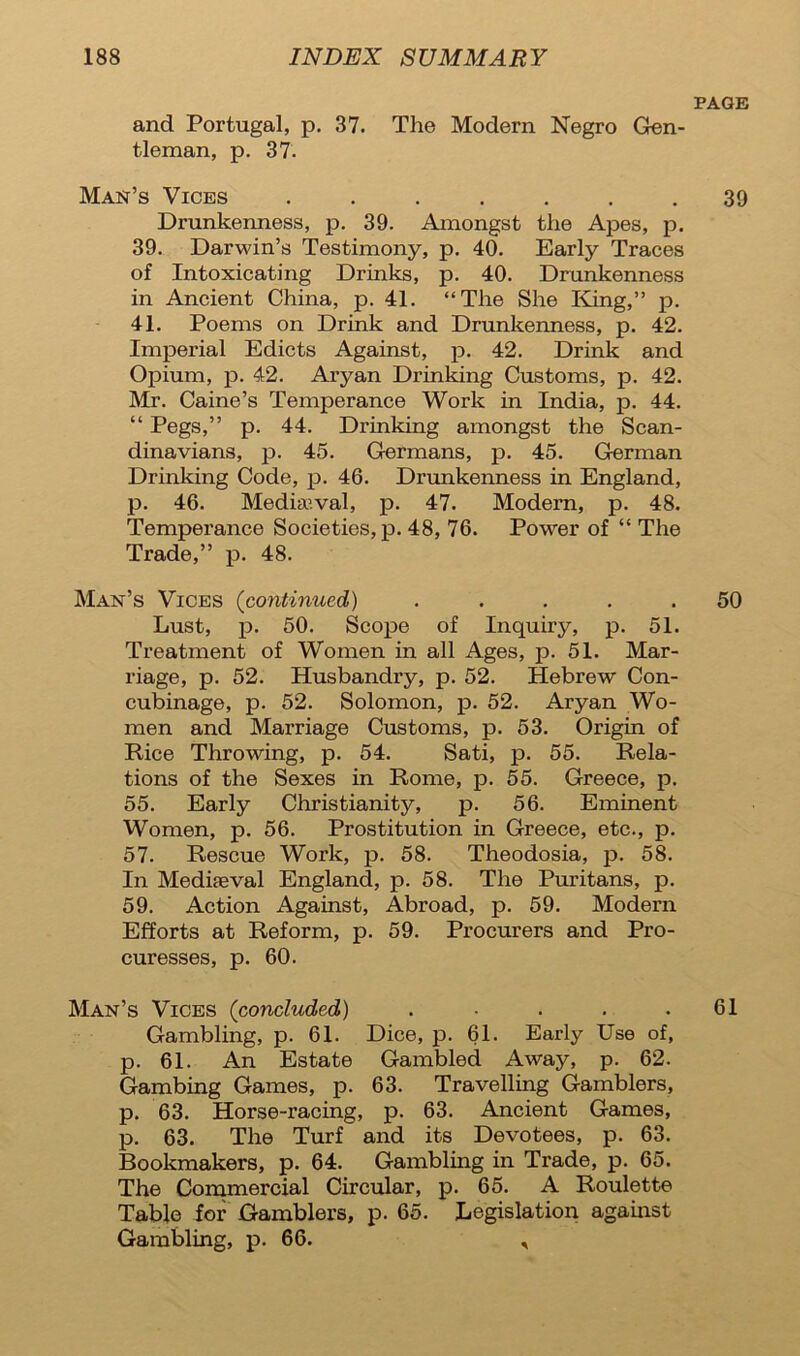 and Portugal, p. 37. The Modern Negro Gen- tleman, p. 37. Man’s Vices ....... Drunkenness, p. 39. Amongst the Apes, p. 39. Darwin’s Testimony, p. 40. Early Traces of Intoxicating Drinks, p. 40. Drunkenness in Ancient China, p. 41. “The She King,” p. 41. Poems on Drink and Drunkenness, p. 42. Imperial Edicts Against, p. 42. Drink and Opium, p. 42. Aryan Drinking Customs, p. 42. Mr. Caine’s Temperance Work in India, p. 44. “ Pegs,” p. 44. Drinking amongst the Scan- dinavians, p. 45. Germans, p. 45. German Drinking Code, p. 46. Drunkenness in England, p. 46. Mediaeval, p. 47. Modern, p. 48. Temperance Societies, p. 48, 76. Power of “ The Trade,” p. 48. Man’s Vices (continued) ..... Lust, p. 50. Scope of Inquiry, p. 51. Treatment of Women in all Ages, p. 51. Mar- riage, p. 52. Husbandry, p. 52. Hebrew Con- cubinage, p. 52. Solomon, p. 52. Aryan Wo- men and Marriage Customs, p. 53. Origin of Rice Throwing, p. 54. Sati, p. 55. Rela- tions of the Sexes in Rome, p. 55. Greece, p. 55. Early Christianity, p. 56. Eminent Women, p. 56. Prostitution in Greece, etc., p. 57. Rescue Work, p. 58. Theodosia, p. 58. In Mediaeval England, p. 58. The Puritans, p. 59. Action Against, Abroad, p. 59. Modem Efforts at Reform, p. 59. Procurers and Pro- curesses, p. 60. Man’s Vices (concluded) ..... Gambling, p. 61. Dice, p. 61. Early Use of, p. 61. An Estate Gambled Away, p. 62. Gambing Games, p. 63. Travelling Gamblers, p. 63. Horse-racing, p. 63. Ancient Games, p. 63. The Turf and its Devotees, p. 63. Bookmakers, p. 64. Gambling in Trade, p. 65. The Commercial Circular, p. 65. A Roulette Table for Gamblers, p. 65. Legislation against Gambling, p. 66. *