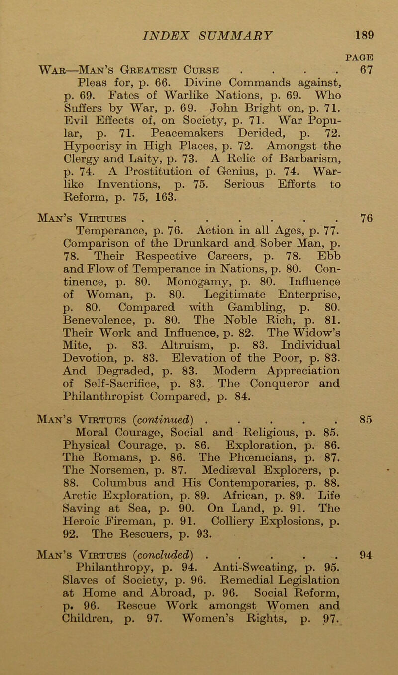 PAGE War—Man’s Greatest Curse . . . .67 Pleas for, p. 66. Divine Commands against, p. 69. Fates of Warlike Nations, p. 69. Who Suffers by War, p. 69. John Bright on, p. 71. Evil Effects of, on Society, p. 71. War Popu- lar, p. 71. Peacemakers Derided, p. 72. Hypocrisy in High Places, p. 72. Amongst the Clergy and Laity, p. 73. A Relic of Barbarism, p. 74. A Prostitution of Genius, p. 74. War- like Inventions, p. 75. Serious Efforts to Reform, p. 75, 163. Man’s Virtues ....... 76 Temperance, p. 76. Action in all Ages, p. 77. Comparison of the Drunkard and Sober Man, p. 78. Their Respective Careers, p. 78. Ebb and Flow of Temperance in Nations, p. 80. Con- tinence, p. 80. Monogamy, p. 80. Influence of Woman, p. 80. Legitimate Enterprise, p. 80. Compared with Gambling, p. 80. Benevolence, p. 80. The Noble Rich, p. 81. Their Work and Influence, p. 82. The Widow’s Mite, p. 83. Altruism, p. 83. Individual Devotion, p. 83. Elevation of the Poor, p. 83. And Degraded, p. 83. Modern Appreciation of Self-Sacrifice, p. 83. The Conqueror and Philanthropist Compared, p. 84. Man’s Virtues (continued) ..... 85 Moral Courage, Social and Religious, p. 85. Physical Courage, p. 86. Exploration, p. 86. The Romans, p. 86. The Phoenicians, p. 87. The Norsemen, p. 87. Mediaeval Explorers, p. 88. Columbus and His Contemporaries, p. 88. Arctic Exploration, p. 89. African, p. 89. Life Saving at Sea, p. 90. On Land, p. 91. The Heroic Fireman, p. 91. Colliery Explosions, p. 92. The Rescuers, p. 93. Man’s Virtues (concluded) . . . . .94 Philanthropy, p. 94. Anti-Sweating, p. 95. Slaves of Society, p. 96. Remedial Legislation at Home and Abroad, p. 96. Social Reform, p, 96. Rescue Work amongst Women and Children, p. 97. Women’s Rights, p. 97.