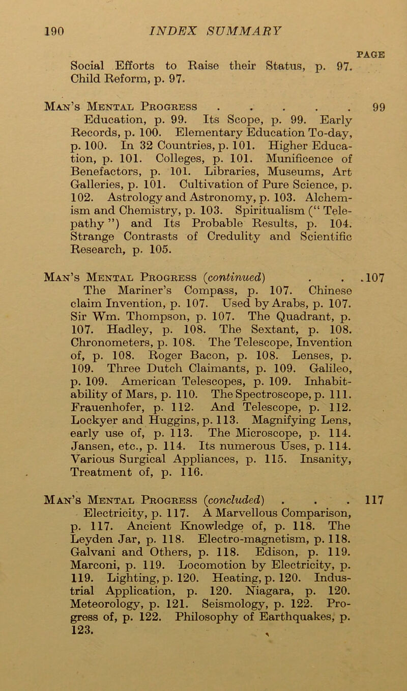 PAGE Social Efforts to Raise their Status, p. 97. Child Reform, p. 97. Man’s Mental Progress ..... 99 Education, p. 99. Its Scope, p. 99. Early Records, p. 100. Elementary Education To-day, p. 100. In 32 Countries, p. 101. Higher Educa- tion, p. 101. Colleges, p. 101. Munificence of Benefactors, p. 101. Libraries, Museums, Art Galleries, p. 101. Cultivation of Pure Science, p. 102. Astrology and Astronomy, p. 103. Alchem- ism and Chemistry, p. 103. Spiritualism (“ Tele- pathy ”) and Its Probable Results, p. 104. Strange Contrasts of Credulity and Scientific Research, p. 105. Man’s Mental Progress (continued) . . .107 The Mariner’s Compass, p. 107. Chinese claim Invention, p. 107. Used by Arabs, p. 107. Sir Wm. Thompson, p. 107. The Quadrant, p. 107. Hadley, p. 108. The Sextant, p. 108. Chronometers, p. 108. The Telescope, Invention of, p. 108. Roger Bacon, p. 108. Lenses, p. 109. Three Dutch Claimants, p. 109. Galileo, p. 109. American Telescopes, p. 109. Inhabit- ability of Mars, p. 110. The Spectroscope, p. 111. Frauenhofer, p. 112. And Telescope, p. 112. Lockyer and Huggins, p. 113. Magnifying Lens, early use of, p. 113. The Microscope, p. 114. Jansen, etc., p. 114. Its numerous Uses, p. 114. Various Surgical Appliances, p. 115. Insanity, Treatment of, p. 116. Man’s Mental Progress (concluded) . . .117 Electricity, p. 117. A Marvellous Comparison, p. 117. Ancient Knowledge of, p. 118. The Leyden Jar, p. 118. Electro-magnetism, p. 118. Galvani and Others, p. 118. Edison, p. 119. Marconi, p. 119. Locomotion by Electricity, p. 119. Lighting, p. 120. Heating, p. 120. Indus- trial Application, p. 120. Niagara, p. 120. Meteorology, p. 121. Seismology, p. 122. Pro- gress of, p. 122. Philosophy of Earthquakes, p. 123.
