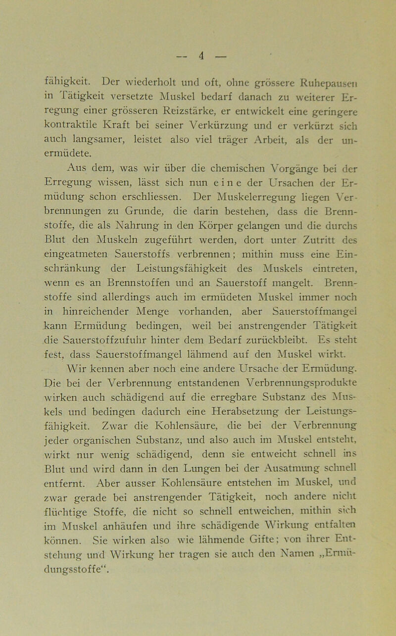 fahigkeit. Der wiederholt und oft, ohne grössere Ruhepausen in Tätigkeit versetzte Muskel bedarf danach zu weiterer Er- regung einer grösseren Reizstärke, er entwickelt eine geringere kontraktile Kraft bei seiner Verkürzung und er verkürzt sich auch langsamer, leistet also viel träger Arbeit, als der un- ermüdete. Aus dem, was wir über die chemischen Vorgänge bei der Erregung wissen, lässt sich nun eine der Ursachen der Er- müdung schon erschliessen. Der Muskelerregung liegen Ver- brennungen zu Grunde, die darin bestehen, dass die Brenn- stoffe, die als Nahrung in den Körper gelangen und die durchs Blut den Muskeln zugeführt werden, dort unter Zutritt des eingeatmeten Sauerstoffs verbrennen; mithin muss eine Ein- schränkung der Leistungsfähigkeit des Muskels eintreten, wenn es an Brennstoffen und an Sauerstoff mangelt. Brenn- stoffe sind allerdings auch im ermüdeten Muskel immer noch in hinreichender Menge vorhanden, aber Sauerstoffmangel kann Ermüdung bedingen, weil bei anstrengender Tätigkeit die Sauerstoffzufuhr hinter dem Bedarf zurückbleibt. Es steht fest, dass Sauerstoffmangel lähmend auf den Muskel wirkt. Wir kennen aber noch eine andere Ursache der Ermüdung. Die bei der Verbrennung entstandenen Verbrennungsprodukte wirken auch schädigend auf die erregbare Substanz des Mus- kels und bedingen dadurch eine Herabsetzung der Leistungs- fähigkeit. Zwar die Kohlensäure, die bei der Verbrennung jeder organischen Substanz, und also auch im Muskel entsteht, v/irkt nur wenig schädigend, denn sie entweicht schnell ins Blut und wird dann in den Lungen bei der Ausatmung schnell entfernt. Aber ausser Kohlensäure entstehen im Muskel, und zwar gerade bei anstrengender Tätigkeit, noch andere nicht flüchtige Stoffe, die nicht so schnell entweichen, mithin sich im Muskel anhäufen und ihre schädigende Wirkung entfalten können. Sie wirken also wie lähmende Gifte; von ihrer Ent- stehung und Wirkung her tragen sie auch den Namen „Ennü- dungsstoffe“.