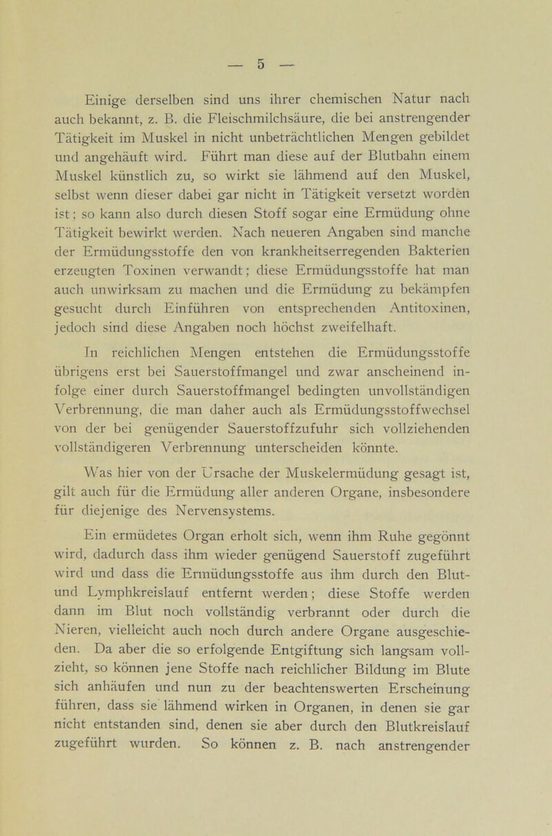 Einige derselben sind uns ihrer chemischen Natur nach auch bekannt, z. B. die Fleischmilchsäure, die bei anstrengender Tätigkeit im Muskel in nicht unbeträchtlichen Mengen gebildet und angehäuft wird. Führt man diese auf der Blutbahn einem Muskel künstlich zu, so wirkt sie lähmend auf den Muskel, selbst wenn dieser dabei gar nicht in Tätigkeit versetzt worden ist; so kann also durch diesen Stoff sogar eine Ermüdung ohne Tätigkeit bewirkt werden. Nach neueren Angaben sind manche der Ermüdungsstoffe den von krankheitserregenden Bakterien erzeugten Toxinen verwandt; diese Ermüdungsstoffe hat man auch unwirksam zu machen und die Ermüdung zu bekämpfen gesucht durch Einführen von entsprechenden Antitoxinen, jedoch sind diese Angaben noch höchst zweifelhaft. In reichlichen Mengen entstehen die Ermüdungsstoffe übrigens erst bei Sauerstoffmangel und zwar anscheinend in- folge einer durch Sauerstoffmangel bedingten unvollständigen Verbrennung, die man daher auch als Ermüdungsstoffwechsel von der bei genügender Sauerstoffzufuhr sich vollziehenden vollständigeren Verbrennung unterscheiden könnte. Was hier von der Ursache der Muskelermüdung gesagt ist, gilt auch für die Ermüdung aller anderen Organe, insbesondere für diejenige des Nervensystems. Ein ermüdetes Organ erholt sich, wenn ihm Ruhe gegönnt wird, dadurch dass ihm wieder genügend Sauerstoff zugeführt wird und dass die Ermüdungsstoffe aus ihm durch den Blut- und Lymphkreislauf entfernt werden; diese Stoffe werden dann im Blut noch vollständig verbrannt oder durch die Nieren, vielleicht auch noch durch andere Organe ausgeschie- den. Da aber die so erfolgende Entgiftung sich langsam voll- zieht, so können jene Stoffe nach reichlicher Bildung im Blute sich anhäufen und nun zu der beachtenswerten Erscheinung führen, dass sie lähmend wirken in Organen, in denen sie gar nicht entstanden sind, denen sie aber durch den Blutkreislauf zugeführt wurden. So können z. B. nach anstrengender