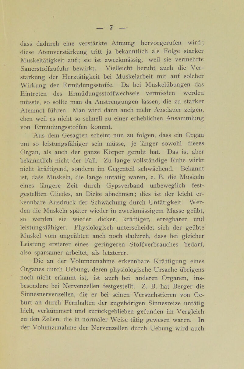 dass dadurch eine verstärkte Atmung hervorgerufen wird; diese Atemverstärkung tritt ja bekanntlich als Folge starker Muskeltätigkeit auf; sie ist zweckmässig, weil sie vermehrte Sauerstoffzufuhr bewirkt. Vielleicht beruht auch die Ver- stärkung der Herztätigkeit bei Muskelarbeit mit auf solcher Wirkung der Ermüdungsstoffe. Da bei Muskelübungen das Eintreten des Ermüdungsstoffwechsels vermieden werden müsste, so sollte man da Anstrengungen lassen, die zu starker Atemnot führen Man wird dann auch mehr Ausdauer zeigen, eben weil es nicht so schnell zu einer erheblichen Ansammlung von Ermüdungsstoffen kommt. Aus dem Gesagten scheint nun zu folgen, dass ein Organ um so leistungsfähiger sein müsse, je länger sowohl dieses Organ, als auch der ganze Körper geruht hat. Das ist aber bekanntlich nicht der Fall. Zu lange vollständige Ruhe wirkt nicht kräftigend, sondern im Gegenteil schwächend. Bekannt ist, dass Muskeln, die lange untätig waren, z. B. die Muskeln eines längere Zeit durch Gypsverband unbeweglich fest- gestellten Gliedes, an Dicke abnehmen; dies ist der leicht er- kennbare Ausdruck der Schwächung durch Untätigkeit. Wer- den die Muskeln später wdeder in zweckmässigem Masse geübt, so werden sie wieder dicker, kräftiger, erregbarer und leistungsfähiger. Physiologisch unterscheidet sich der geübte Muskel vom ungeübten auch noch dadurch, dass bei gleicher Leistung ersterer eines geringeren Stoffverbrauches bedarf, also sparsamer arbeitet, als letzterer. Die an der Volumzunahme erkennbare Kräftigung eines Organes durch Uebung, deren physiologische Ursache übrigens noch nicht erkannt ist, ist auch bei anderen Organen, ins- besondere bei Nervenzellen festgestellt. Z. B. hat Berger die Sinnesnervenzellen, die er bei seinen Versuchstieren von Ge- burt an durch Fernhalten der zugehörigen Sinnesreize untätig hielt, verkümmert und zurückgeblieben gefunden im Vergleich zu den Zellen, die in normaler Weise tätig gewesen waren. In der Volumzunahme der Nervenzellen durch Uebung wird auch