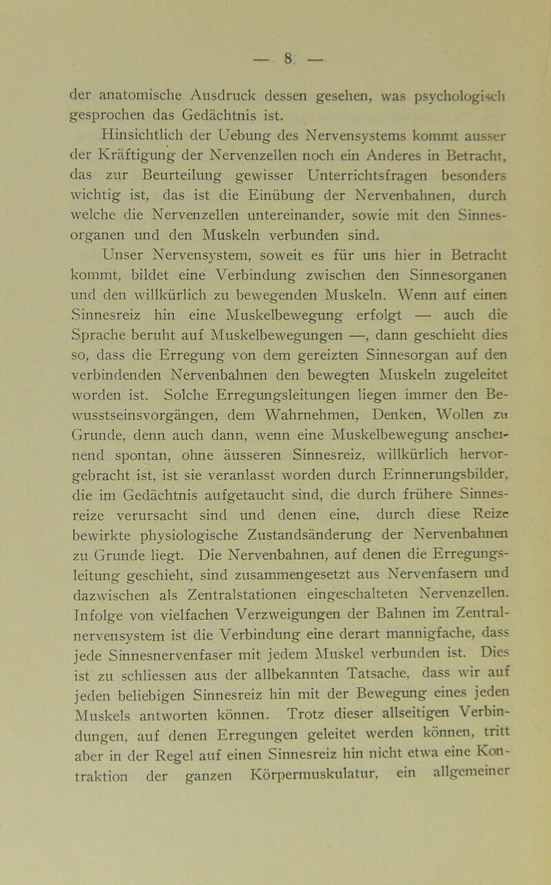 der anatomische Ausdruck dessen gesehen, was psychologisdi gesprochen das Gedächtnis ist. Hinsichtlich der Hebung des Nervensystems kommt ausser der Kräftigung der Nervenzellen noch ein Anderes in Betracht, das zur Beurteilung gewisser Unterrichtsfragen besonders wichtig ist, das ist die Einübung der Nervenbahnen, durch welche die Nervenzellen untereinander, sowie mit den Sinnes- organen und den Muskeln verbunden sind. Unser Nervensystem, soweit es für uns hier in Betracht kommt, bildet eine Verbindung zwischen den Sinnesorganen und den wdllkürlich zu bewegenden Muskeln. Wenn auf einen .Sinnesreiz hin eine Muskelbewegung erfolgt — auch die Sprache beruht auf Muskelbewegungen —, dann geschieht dies so, dass die Erregung von dem gereizten Sinnesorgan auf den verbindenden Nervenbahnen den bewegten Muskeln zugeleitet worden ist. Solche Erregungsleitungen liegen immer den Be- waisstseinsvorgängen, dem Wahrnehmen, Denken, Wollen zu Grunde, denn auch dann, wenn eine Muskelbew'^egung anschei- nend spontan, ohne äusseren Sinnesreiz, willkürlich hervor- gebracht ist, ist sie veranlasst worden durch Erinnerungsbilder, die im Gedächtnis aufgetaucht sind, die durch frühere Sinnes- reize verursacht sind und denen eine, durch diese Reize bewirkte physiologische Zustandsänderung der Nervenbahnen zu Grunde liegt. Die Nervenbahnen, auf denen die Erregungs- leitung geschieht, sind zusammengesetzt aus Nervenfasern und dazwischen als Zentralstationen eingeschalteten Nervenzellen. Infolge von vielfachen Verzw^eigungen der Bahnen im Zentral- nervensystem ist die Verbindung eine derart mannigfache, dass jede Sinnesnervenfaser mit jedem Muskel verbunden ist. Dies ist zu schliessen aus der allbekannten Tatsache, dass wir auf jeden beliebigen Sinnesreiz hin mit der Bewegung eines jeden Muskels antw^orten können. Trotz dieser allseitigen Verbin- dungen, auf denen Erregungen geleitet werden können, tritt aber in der Regel auf einen Sinnesreiz hin nicht etwa eine Kon- traktion der ganzen Körpermuskulatur, ein allgemeiner