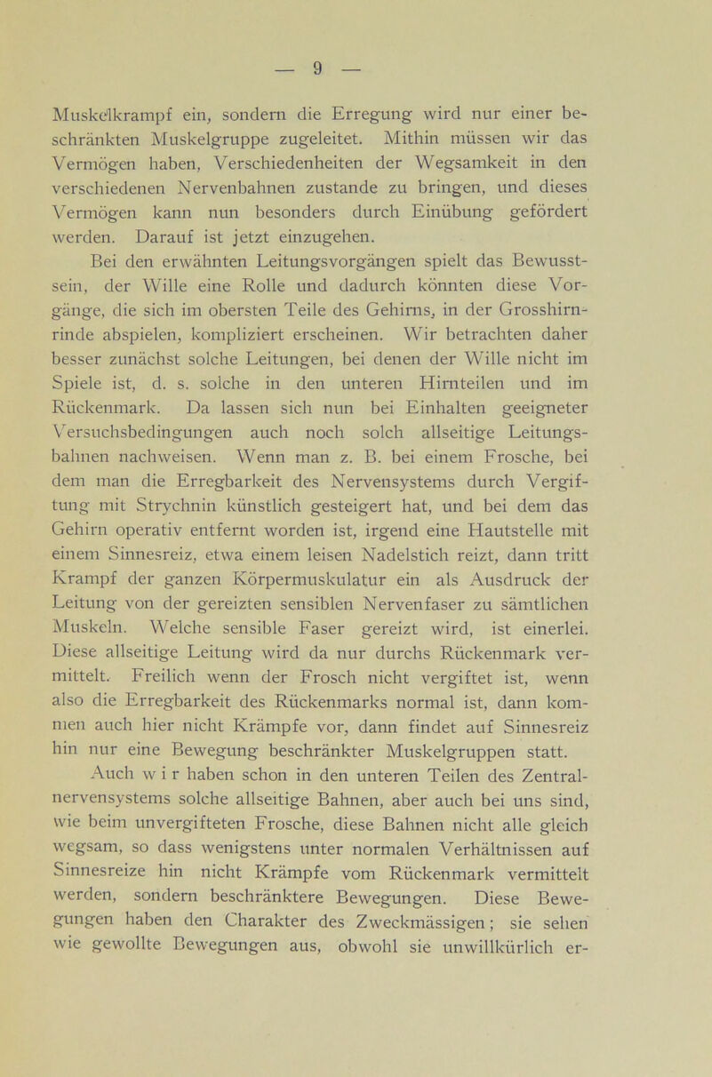 Muskdkrampf ein, sondern die Erregung wird nur einer be- schränkten Muskelgruppe zugeleitet. Mithin müssen wir das Vermögen haben, Verschiedenheiten der Wegsamkeit in den verschiedenen Nervenbahnen zustande zu bringen, und dieses Vermögen kann nun besonders durch Einübung gefördert werden. Darauf ist jetzt einzugehen. Bei den erwähnten Leitungsvorgängen spielt das Bewusst- sein, der Wille eine Rolle und dadurch könnten diese Vor- gänge, die sich im obersten Teile des Gehirns, in der Grosshirn- rinde abspielen, kompliziert erscheinen. Wir betrachten daher besser zunächst solche Leitungen, bei denen der Wille nicht im Spiele ist, d. s. solche in den unteren Hirnteilen und im Rückenmark. Da lassen sich nun bei Einhalten geeigneter Wrsuchsbedingungen auch noch solch allseitige Leitungs- bahnen nachweisen. Wenn man z. B. bei einem Frosche, bei dem man die Erregbarkeit des Nervensystems durch Vergif- tung mit Strychnin künstlich gesteigert hat, und bei dem das Gehirn operativ entfernt worden ist, irgend eine Hautstelle mit einem Sinnesreiz, etwa einem leisen Nadelstich reizt, dann tritt Krampf der ganzen Körpermuskulatur ein als Ausdruck der Leitung von der gereizten sensiblen Nervenfaser zu sämtlichen Muskeln. Welche sensible Faser gereizt wird, ist einerlei. Diese allseitige Leitung wird da nur durchs Rückenmark ver- mittelt, Freilich wenn der Frosch nicht vergiftet ist, wenn also die Erregbarkeit des Rückenmarks normal ist, dann kom- men auch hier nicht Krämpfe vor, dann findet auf Sinnesreiz hin nur eine Bewegung beschränkter Muskelgruppen statt. Auch w i r haben schon in den unteren Teilen des Zentral- nervensystems solche allseitige Bahnen, aber auch bei uns sind, wie beim unvergifteten Frosche, diese Bahnen nicht alle gleich wegsam, so dass wenigstens unter normalen Verhältnissen auf Sinnesreize hin nicht Krämpfe vom Rückenmark vermittelt werden, sondern beschränktere Bewegungen. Diese Bewe- gungen haben den Charakter des Zweckmässigen; sie sehen wie gewollte Bewegungen aus, obwohl sie unwillkürlich er-