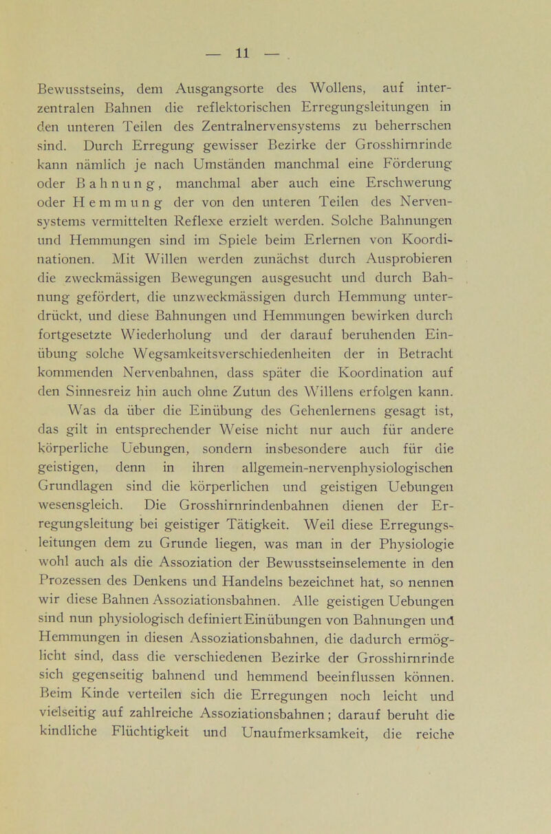 Bewusstseins, dem Ausgangsorte des Wollens, auf inter- zentralen Bahnen die reflektorischen Erregungsleitungen in den unteren Teilen des Zentralnervensystems zu beherrschen sind. Durch Erregung gewisser Bezirke der Grosshimrinde kann nämlich je nach Umständen manchmal eine Förderung oder Bahnung, manchmal aber auch eine Erschwerung oder Hemmung der von den unteren Teilen des Nerven- systems vermittelten Reflexe erzielt werden. Solche Bahnungen und Hemmungen sind im Spiele beim Erlernen von Koordi- nationen. Mit Willen werden zunächst durch Ausprobieren die zweckmässigen Bewegungen ausgesucht und durch Bah- nung gefördert, die unzweckmässigen durch Hemmung unter- drückt, und diese Bahnungen und Hemmungen bewirken durch fortgesetzte Wiederholung und der darauf beruhenden Ein- übung solche Wegsamkeitsverschiedenheiten der in Betracht kommenden Nervenbahnen, dass später die Koordination auf den Sinnesreiz hin auch ohne Zutun des Willens erfolgen kann. Was da über die Einübung des Gehenlernens gesagt ist, das gilt in entsprechender Weise nicht nur auch für andere körperliche Hebungen, sondern insbesondere auch für die geistigen, denn in ihren allgemein-nervenphysiologischen Grundlagen sind die körperlichen und geistigen Uebungen wesensgleich. Die Grosshirnrindenbahnen dienen der Er- regungsleitung bei geistiger Tätigkeit. Weil diese Erregungs- leitungen dem zu Grunde liegen, was man in der Physiologie wohl auch als die Assoziation der Bewusstseinselemente in den Prozessen des Denkens und Handelns bezeichnet hat, so nennen wir diese Bahnen Assoziationsbahnen. Alle geistigen Uebungen sind nun physiologisch definiert Einübungen von Bahnungen und Hemmungen in diesen Assoziationsbahnen, die dadurch ermög- licht sind, dass die verschiedenen Bezirke der Grosshimrinde sich gegenseitig bahnend und hemmend beeinflussen können. Beim Kinde verteilen sich die Erregungen noch leicht und vielseitig auf zahlreiche Assoziationsbahnen; darauf beruht die kindliche Flüchtigkeit und Unaufmerksamkeit, die reiche