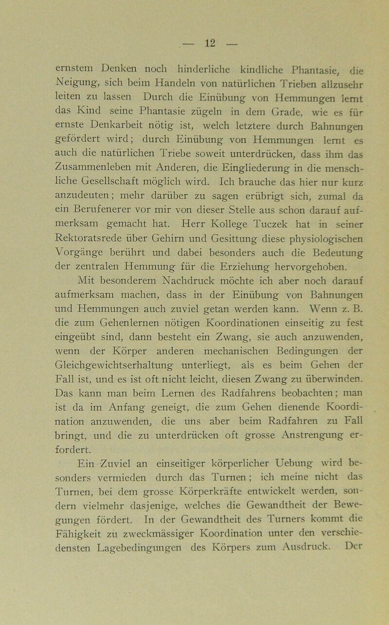 ernstem Denken noch hinderliche kindliche Phantasie, die Neigung, sich heim Handeln von natürlichen Trieben allzusehr leiten zu lassen Durch die Einübung von Hemmungen lernt das Kind seine Phantasie zügeln in dem Grade, wie es für ernste Denkarbeit nötig ist, welch letztere durch Bahnungen gefördert wird; durch Einübung von Hemmungen lernt es auch die natürlichen Triebe soweit unterdrücken, dass ihm das Zusammenleben mit Anderen, die Eingliederung in die mensch- liche Gesellschaft möglich wird. Ich brauche das hier nur kurz anzudeuten; mehr darüber zu sagen erübrigt sich, zumal da ein Berufenerer vor mir von dieser Stelle aus schon darauf auf- merksam gemacht hat. Herr Kollege Tuczek hat in seiner Rektoratsrede über Gehirn und Gesittung diese physiologischen Vorgänge berührt und dabei besonders auch die Bedeutung der zentralen Hemmung für die Erziehung hervorgehoben. Mit besonderem Nachdruck möchte ich aber noch darauf aufmerksam machen, dass in der Einübung von Bahnungen und Hemmungen auch zuviel getan werden kann. Wenn z. B. die zum Gehenlernen nötigen Koordinationen einseitig zu fest eingeübt sind, dann besteht ein Zwang, sie auch anzuwenden, wenn der Körper anderen mechanischen Bedingungen der Gleichgewichtserhaltung unterliegt, als es beim Gehen der Fall ist, und es ist oft nicht leicht, diesen Zwang zu überwinden. Das kann man beim Lernen des Radfahrens beobachten; man ist da im Anfang geneigt, die zum Gehen dienende Koordi- nation anzuwenden, die uns aber heim Radfahren zu Fall bringt, und die zu unterdrücken oft grosse Anstrengung er- fordert. Ein Zuviel an einseitiger körperlicher Uebung wird be- sonders vermieden durch das Turnen; ich meine nicht das Turnen, bei dem grosse Körperkräfte entwickelt werden, son- dern vielmehr dasjenige, welches die Gewandtheit der Bewe- gungen fördert. In der Gewandtheit des Turners kommt die Fähigkeit zu zweckmässiger Koordination unter den verschie- densten Lagehedingungen des Körpers zum Ausdruck. Der